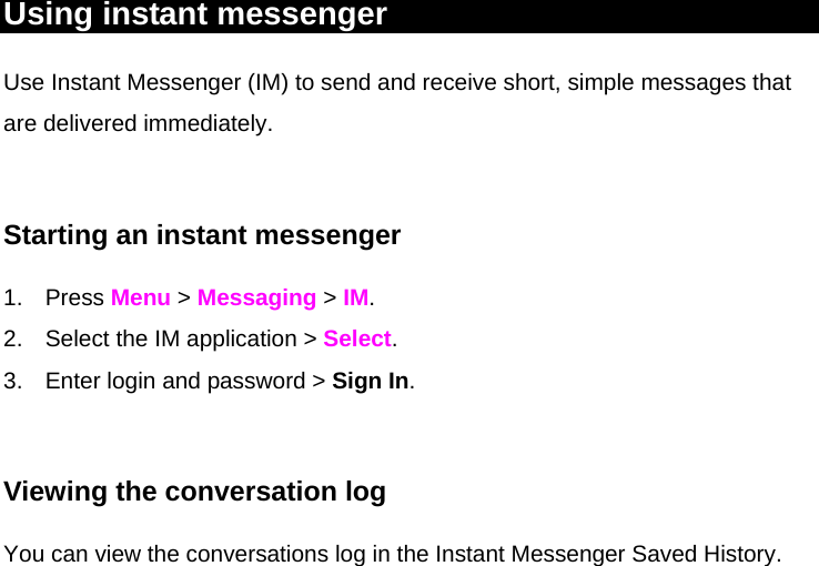 Using instant messenger Use Instant Messenger (IM) to send and receive short, simple messages that are delivered immediately.  Starting an instant messenger 1. Press Menu &gt; Messaging &gt; IM. 2.  Select the IM application &gt; Select. 3.  Enter login and password &gt; Sign In.   Viewing the conversation log You can view the conversations log in the Instant Messenger Saved History. 