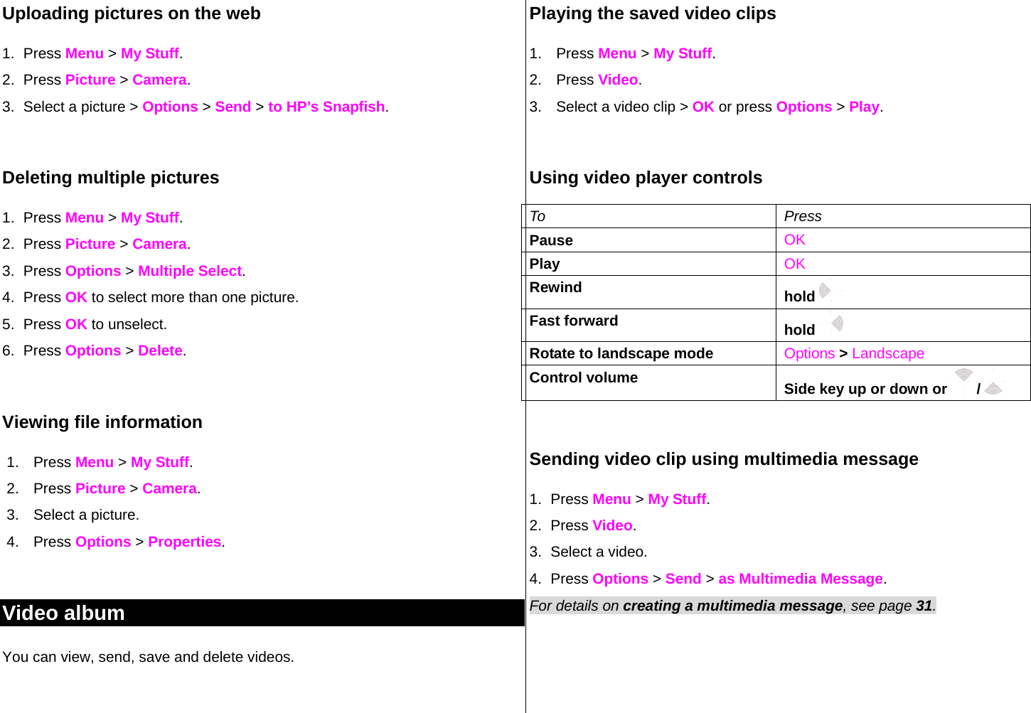 Uploading pictures on the web 1. Press Menu &gt; My Stuff. 2. Press Picture &gt; Camera. 3.  Select a picture &gt; Options &gt; Send &gt; to HP’s Snapfish.  Deleting multiple pictures  1. Press Menu &gt; My Stuff. 2. Press Picture &gt; Camera. 3. Press Options &gt; Multiple Select. 4. Press OK to select more than one picture.  5. Press OK to unselect.  6. Press Options &gt; Delete.  Viewing file information 1. Press Menu &gt; My Stuff. 2. Press Picture &gt; Camera. 3.  Select a picture. 4. Press Options &gt; Properties.   Video album You can view, send, save and delete videos.  Playing the saved video clips  1. Press Menu &gt; My Stuff. 2. Press Video. 3.  Select a video clip &gt; OK or press Options &gt; Play.  Using video player controls To Press Pause    OK Play  OK Rewind  hold    Fast forward  hold     Rotate to landscape mode  Options &gt; Landscape Control volume  Side key up or down or  /   Sending video clip using multimedia message 1. Press Menu &gt; My Stuff. 2. Press Video. 3.  Select a video. 4. Press Options &gt; Send &gt; as Multimedia Message. For details on creating a multimedia message, see page 31.  