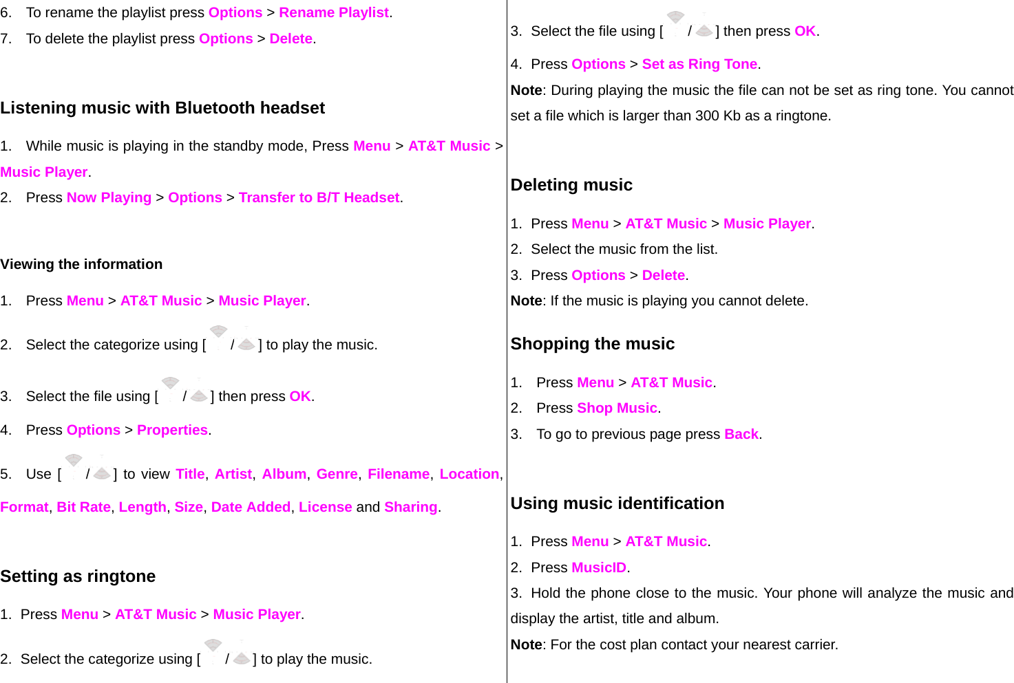 6.  To rename the playlist press Options &gt; Rename Playlist. 7.  To delete the playlist press Options &gt; Delete.   Listening music with Bluetooth headset 1.  While music is playing in the standby mode, Press Menu &gt; AT&amp;T Music &gt; Music Player. 2. Press Now Playing &gt; Options &gt; Transfer to B/T Headset.  Viewing the information  1. Press Menu &gt; AT&amp;T Music &gt; Music Player. 2.  Select the categorize using [ /] to play the music. 3.  Select the file using [ /] then press OK. 4. Press Options &gt; Properties. 5. Use [ /] to view Title, Artist, Album, Genre, Filename, Location, Format, Bit Rate, Length, Size, Date Added, License and Sharing.  Setting as ringtone 1. Press Menu &gt; AT&amp;T Music &gt; Music Player. 2.  Select the categorize using [ /] to play the music. 3.  Select the file using [ /] then press OK. 4. Press Options &gt; Set as Ring Tone. Note: During playing the music the file can not be set as ring tone. You cannot set a file which is larger than 300 Kb as a ringtone.   Deleting music 1. Press Menu &gt; AT&amp;T Music &gt; Music Player. 2.  Select the music from the list. 3. Press Options &gt; Delete.  Note: If the music is playing you cannot delete.  Shopping the music 1. Press Menu &gt; AT&amp;T Music. 2. Press Shop Music. 3.  To go to previous page press Back.  Using music identification 1. Press Menu &gt; AT&amp;T Music. 2. Press MusicID. 3.  Hold the phone close to the music. Your phone will analyze the music and display the artist, title and album. Note: For the cost plan contact your nearest carrier.  