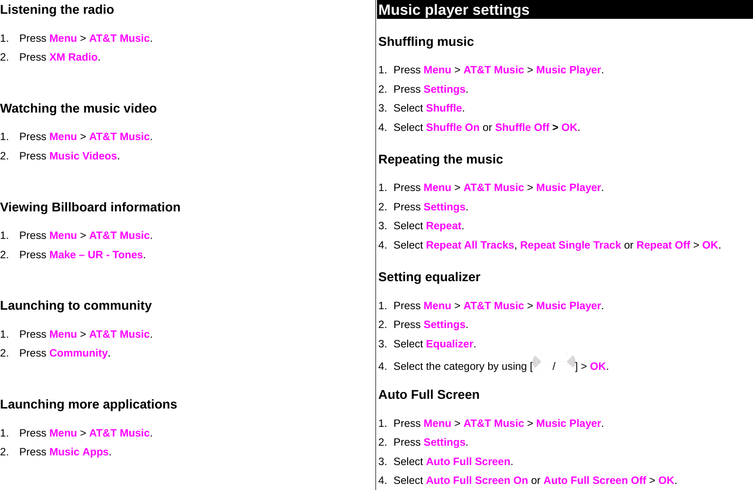 Listening the radio 1. Press Menu &gt; AT&amp;T Music. 2. Press XM Radio.  Watching the music video 1. Press Menu &gt; AT&amp;T Music. 2. Press Music Videos.  Viewing Billboard information 1. Press Menu &gt; AT&amp;T Music. 2. Press Make – UR - Tones.  Launching to community 1. Press Menu &gt; AT&amp;T Music. 2. Press Community.  Launching more applications 1. Press Menu &gt; AT&amp;T Music. 2. Press Music Apps. Music player settings Shuffling music 1. Press Menu &gt; AT&amp;T Music &gt; Music Player. 2. Press Settings.  3. Select Shuffle. 4. Select Shuffle On or Shuffle Off &gt; OK. Repeating the music 1. Press Menu &gt; AT&amp;T Music &gt; Music Player. 2. Press Settings.  3. Select Repeat. 4. Select Repeat All Tracks, Repeat Single Track or Repeat Off &gt; OK. Setting equalizer 1. Press Menu &gt; AT&amp;T Music &gt; Music Player. 2. Press Settings.  3. Select Equalizer. 4.  Select the category by using [  /  ] &gt; OK. Auto Full Screen 1. Press Menu &gt; AT&amp;T Music &gt; Music Player. 2. Press Settings.  3. Select Auto Full Screen. 4. Select Auto Full Screen On or Auto Full Screen Off &gt; OK. 
