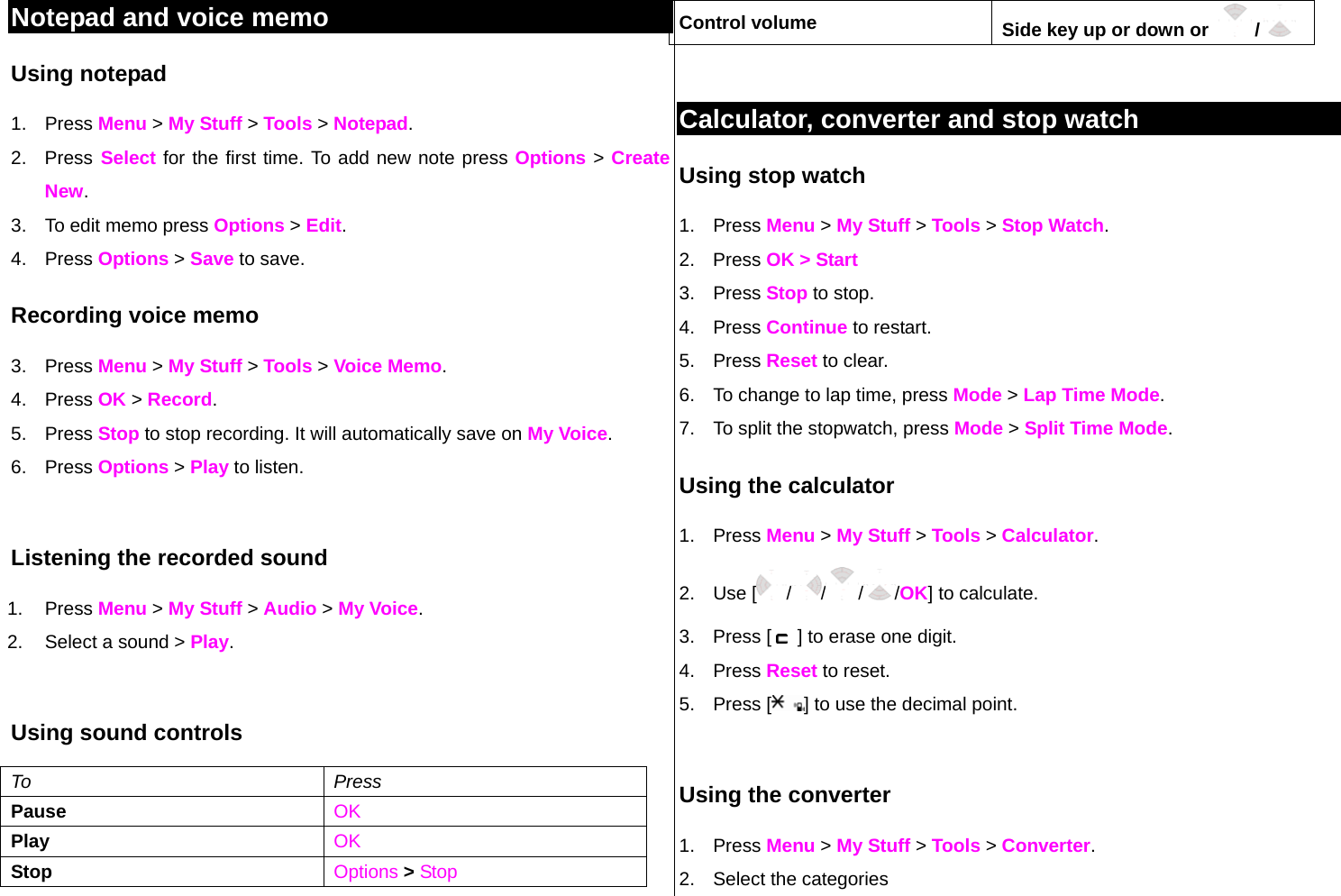 Notepad and voice memo Using notepad 1. Press Menu &gt; My Stuff &gt; Tools &gt; Notepad. 2. Press Select for the first time. To add new note press Options &gt; Create New. 3.  To edit memo press Options &gt; Edit.  4. Press Options &gt; Save to save. Recording voice memo 3. Press Menu &gt; My Stuff &gt; Tools &gt; Voice Memo. 4. Press OK &gt; Record.  5. Press Stop to stop recording. It will automatically save on My Voice. 6. Press Options &gt; Play to listen.    Listening the recorded sound 1. Press Menu &gt; My Stuff &gt; Audio &gt; My Voice. 2.  Select a sound &gt; Play.  Using sound controls To Press Pause    OK Play  OK Stop    Options &gt; Stop Control volume  Side key up or down or    /   Calculator, converter and stop watch Using stop watch 1. Press Menu &gt; My Stuff &gt; Tools &gt; Stop Watch. 2. Press OK &gt; Start  3. Press Stop to stop. 4. Press Continue to restart.  5. Press Reset to clear.  6.  To change to lap time, press Mode &gt; Lap Time Mode.  7.  To split the stopwatch, press Mode &gt; Split Time Mode.   Using the calculator 1. Press Menu &gt; My Stuff &gt; Tools &gt; Calculator. 2. Use [ / / / /OK] to calculate. 3. Press [   ] to erase one digit.  4. Press Reset to reset. 5. Press [ ] to use the decimal point.  Using the converter 1. Press Menu &gt; My Stuff &gt; Tools &gt; Converter. 2.  Select the categories  