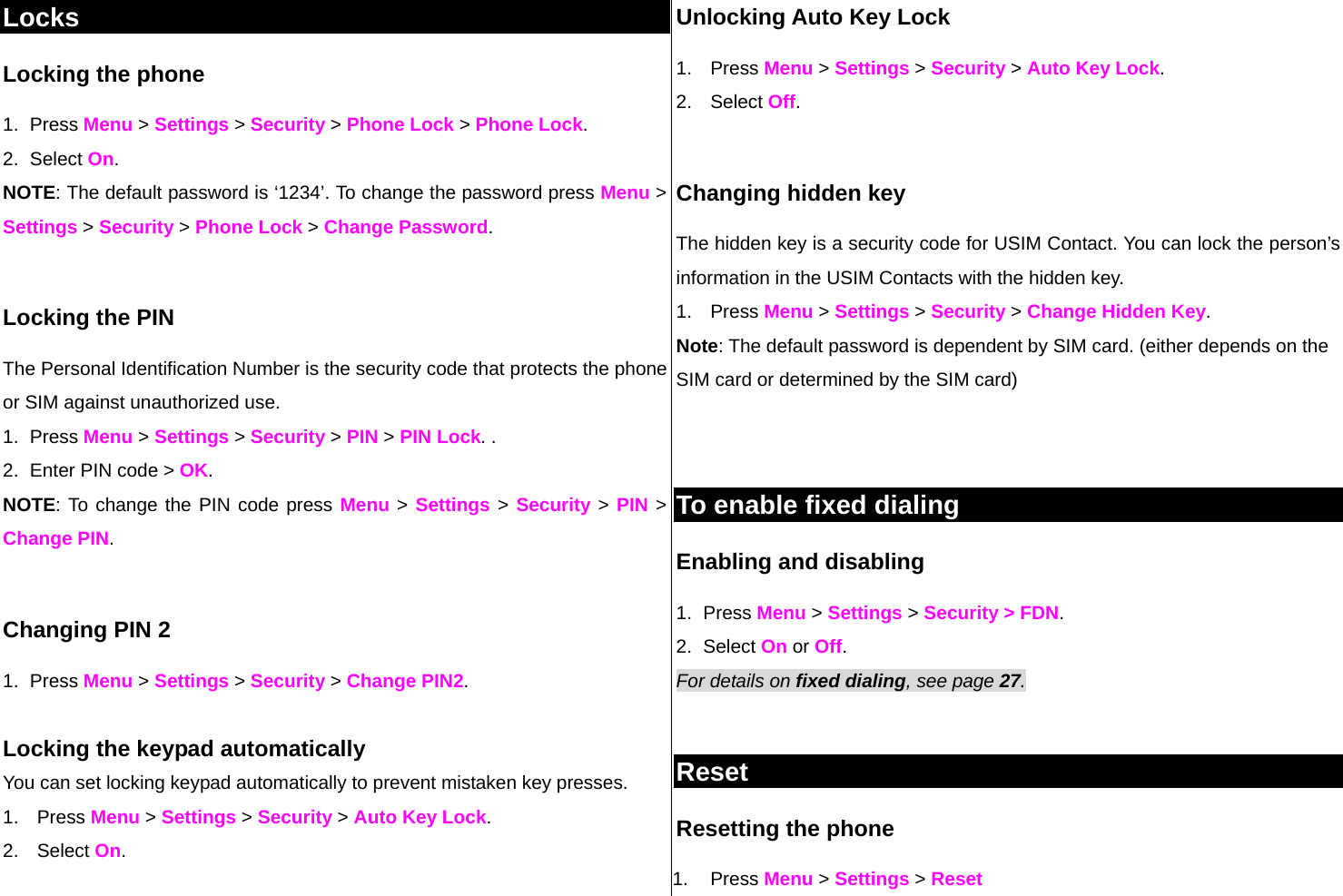 Locks Locking the phone 1. Press Menu &gt; Settings &gt; Security &gt; Phone Lock &gt; Phone Lock.  2. Select On.  NOTE: The default password is ‘1234’. To change the password press Menu &gt; Settings &gt; Security &gt; Phone Lock &gt; Change Password.  Locking the PIN  The Personal Identification Number is the security code that protects the phone or SIM against unauthorized use. 1. Press Menu &gt; Settings &gt; Security &gt; PIN &gt; PIN Lock. . 2.  Enter PIN code &gt; OK.  NOTE: To change the PIN code press Menu &gt; Settings &gt; Security &gt; PIN &gt; Change PIN.   Changing PIN 2 1. Press Menu &gt; Settings &gt; Security &gt; Change PIN2.  Locking the keypad automatically You can set locking keypad automatically to prevent mistaken key presses.  1. Press Menu &gt; Settings &gt; Security &gt; Auto Key Lock.  2. Select On.  Unlocking Auto Key Lock 1. Press Menu &gt; Settings &gt; Security &gt; Auto Key Lock.  2. Select Off.  Changing hidden key The hidden key is a security code for USIM Contact. You can lock the person’s information in the USIM Contacts with the hidden key. 1. Press Menu &gt; Settings &gt; Security &gt; Change Hidden Key. Note: The default password is dependent by SIM card. (either depends on the SIM card or determined by the SIM card)   To enable fixed dialing  Enabling and disabling 1. Press Menu &gt; Settings &gt; Security &gt; FDN.  2. Select On or Off. For details on fixed dialing, see page 27.   Reset Resetting the phone  1. Press Menu &gt; Settings &gt; Reset  