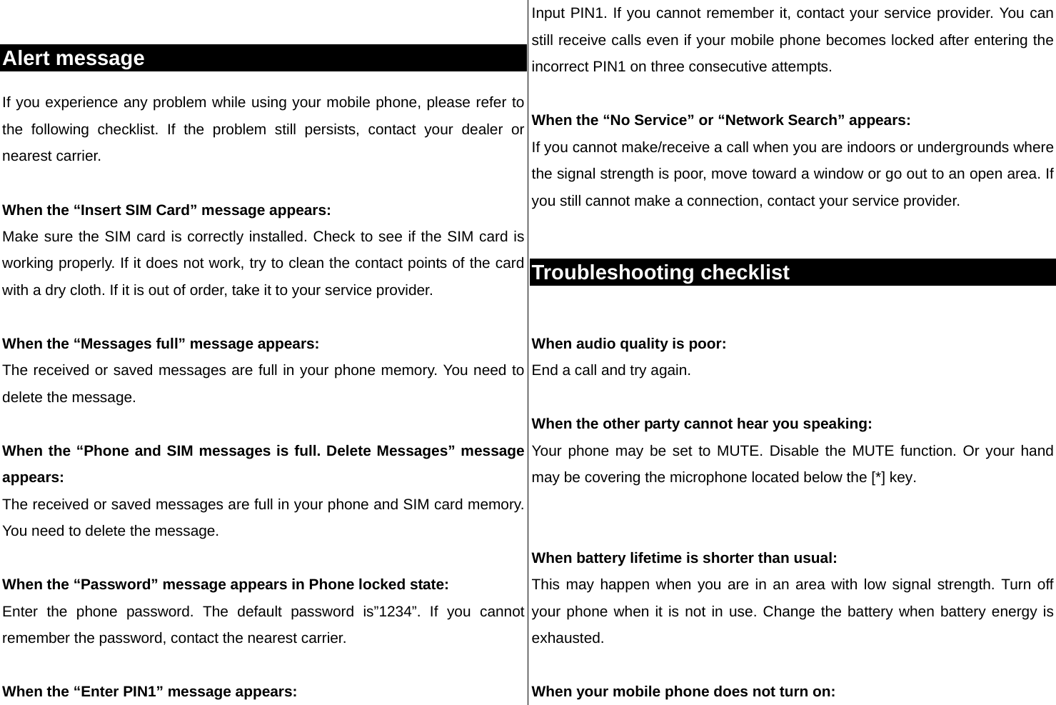  Alert message If you experience any problem while using your mobile phone, please refer to the following checklist. If the problem still persists, contact your dealer or nearest carrier.  When the “Insert SIM Card” message appears:  Make sure the SIM card is correctly installed. Check to see if the SIM card is working properly. If it does not work, try to clean the contact points of the card with a dry cloth. If it is out of order, take it to your service provider.  When the “Messages full” message appears: The received or saved messages are full in your phone memory. You need to delete the message.  When the “Phone and SIM messages is full. Delete Messages” message appears: The received or saved messages are full in your phone and SIM card memory. You need to delete the message.  When the “Password” message appears in Phone locked state: Enter the phone password. The default password is”1234”. If you cannot remember the password, contact the nearest carrier.  When the “Enter PIN1” message appears: Input PIN1. If you cannot remember it, contact your service provider. You can still receive calls even if your mobile phone becomes locked after entering the incorrect PIN1 on three consecutive attempts.  When the “No Service” or “Network Search” appears: If you cannot make/receive a call when you are indoors or undergrounds where the signal strength is poor, move toward a window or go out to an open area. If you still cannot make a connection, contact your service provider.  Troubleshooting checklist  When audio quality is poor: End a call and try again.   When the other party cannot hear you speaking: Your phone may be set to MUTE. Disable the MUTE function. Or your hand may be covering the microphone located below the [*] key.   When battery lifetime is shorter than usual: This may happen when you are in an area with low signal strength. Turn off your phone when it is not in use. Change the battery when battery energy is exhausted.  When your mobile phone does not turn on: 