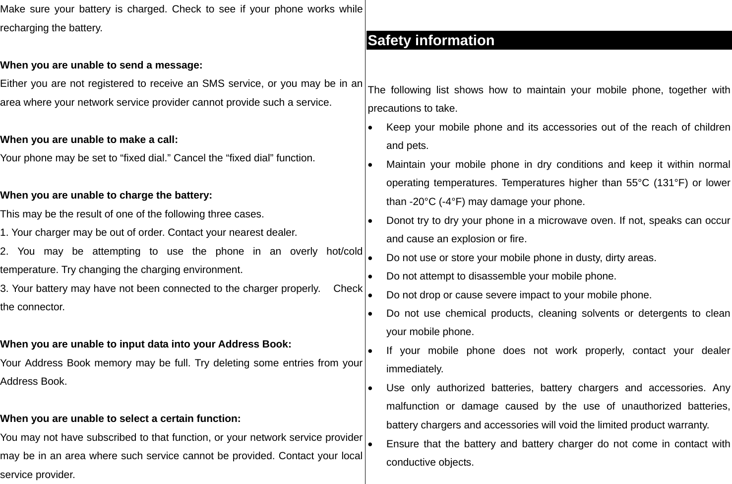 Make sure your battery is charged. Check to see if your phone works while recharging the battery.  When you are unable to send a message: Either you are not registered to receive an SMS service, or you may be in an area where your network service provider cannot provide such a service.  When you are unable to make a call: Your phone may be set to “fixed dial.” Cancel the “fixed dial” function.  When you are unable to charge the battery: This may be the result of one of the following three cases. 1. Your charger may be out of order. Contact your nearest dealer. 2. You may be attempting to use the phone in an overly hot/cold      temperature. Try changing the charging environment. 3. Your battery may have not been connected to the charger properly.    Check the connector.  When you are unable to input data into your Address Book: Your Address Book memory may be full. Try deleting some entries from your Address Book.  When you are unable to select a certain function: You may not have subscribed to that function, or your network service provider may be in an area where such service cannot be provided. Contact your local service provider.   Safety information  The following list shows how to maintain your mobile phone, together with precautions to take. •  Keep your mobile phone and its accessories out of the reach of children and pets. •  Maintain your mobile phone in dry conditions and keep it within normal operating temperatures. Temperatures higher than 55°C (131°F) or lower than -20°C (-4°F) may damage your phone. •  Donot try to dry your phone in a microwave oven. If not, speaks can occur and cause an explosion or fire. •  Do not use or store your mobile phone in dusty, dirty areas. •  Do not attempt to disassemble your mobile phone. •  Do not drop or cause severe impact to your mobile phone. •  Do not use chemical products, cleaning solvents or detergents to clean your mobile phone.  •  If your mobile phone does not work properly, contact your dealer immediately.  •  Use only authorized batteries, battery chargers and accessories. Any malfunction or damage caused by the use of unauthorized batteries, battery chargers and accessories will void the limited product warranty. •  Ensure that the battery and battery charger do not come in contact with conductive objects. 