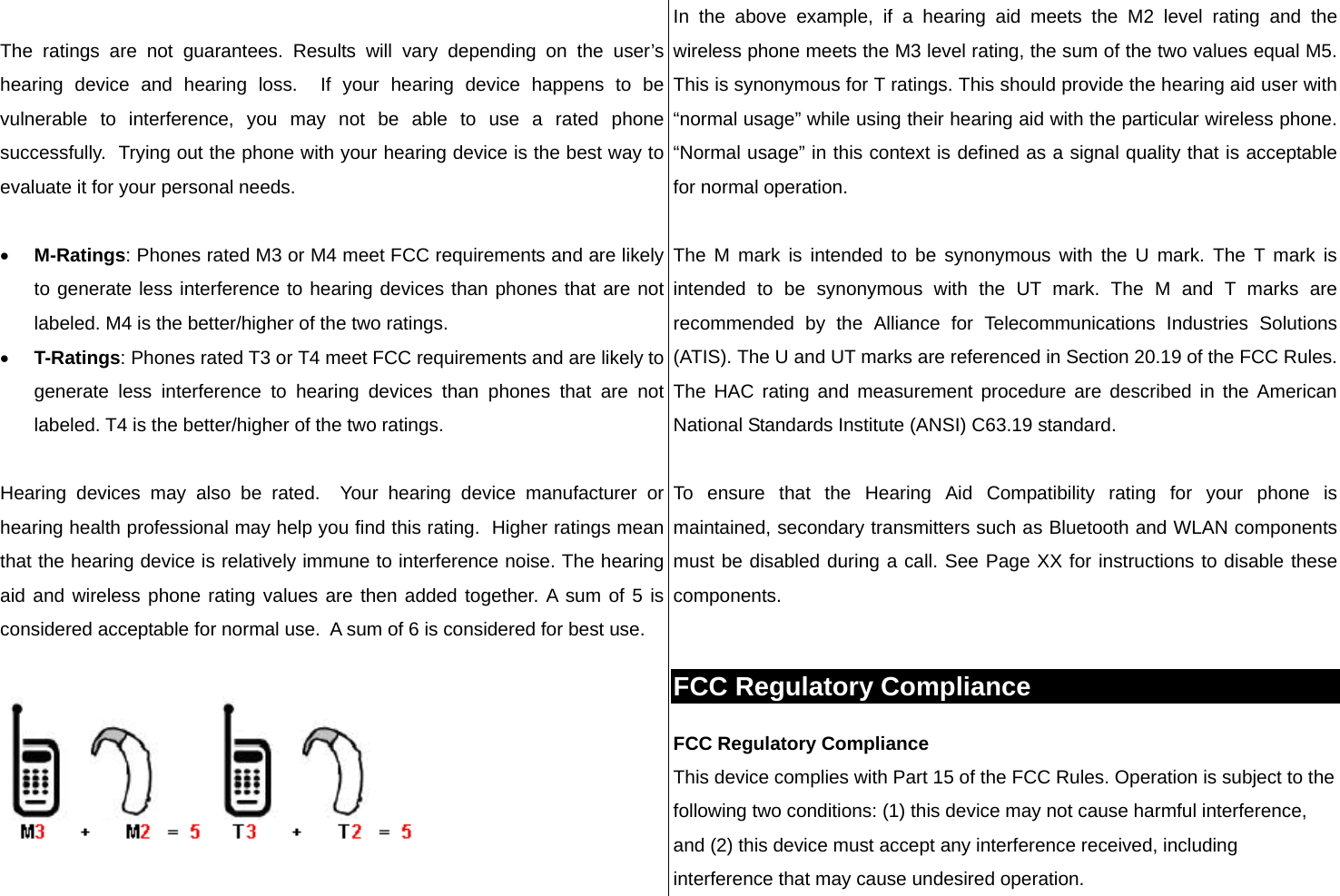  The ratings are not guarantees. Results will vary depending on the user’s hearing device and hearing loss.  If your hearing device happens to be vulnerable to interference, you may not be able to use a rated phone successfully.  Trying out the phone with your hearing device is the best way to evaluate it for your personal needs.  • M-Ratings: Phones rated M3 or M4 meet FCC requirements and are likely to generate less interference to hearing devices than phones that are not labeled. M4 is the better/higher of the two ratings. • T-Ratings: Phones rated T3 or T4 meet FCC requirements and are likely to generate less interference to hearing devices than phones that are not labeled. T4 is the better/higher of the two ratings.  Hearing devices may also be rated.  Your hearing device manufacturer or hearing health professional may help you find this rating.  Higher ratings mean that the hearing device is relatively immune to interference noise. The hearing aid and wireless phone rating values are then added together. A sum of 5 is considered acceptable for normal use.  A sum of 6 is considered for best use.    In the above example, if a hearing aid meets the M2 level rating and the wireless phone meets the M3 level rating, the sum of the two values equal M5.  This is synonymous for T ratings. This should provide the hearing aid user with “normal usage” while using their hearing aid with the particular wireless phone. “Normal usage” in this context is defined as a signal quality that is acceptable for normal operation.   The M mark is intended to be synonymous with the U mark. The T mark is intended to be synonymous with the UT mark. The M and T marks are recommended by the Alliance for Telecommunications Industries Solutions (ATIS). The U and UT marks are referenced in Section 20.19 of the FCC Rules. The HAC rating and measurement procedure are described in the American National Standards Institute (ANSI) C63.19 standard.  To ensure that the Hearing Aid Compatibility rating for your phone is maintained, secondary transmitters such as Bluetooth and WLAN components must be disabled during a call. See Page XX for instructions to disable these components.  FCC Regulatory Compliance FCC Regulatory Compliance This device complies with Part 15 of the FCC Rules. Operation is subject to the following two conditions: (1) this device may not cause harmful interference, and (2) this device must accept any interference received, including interference that may cause undesired operation. 