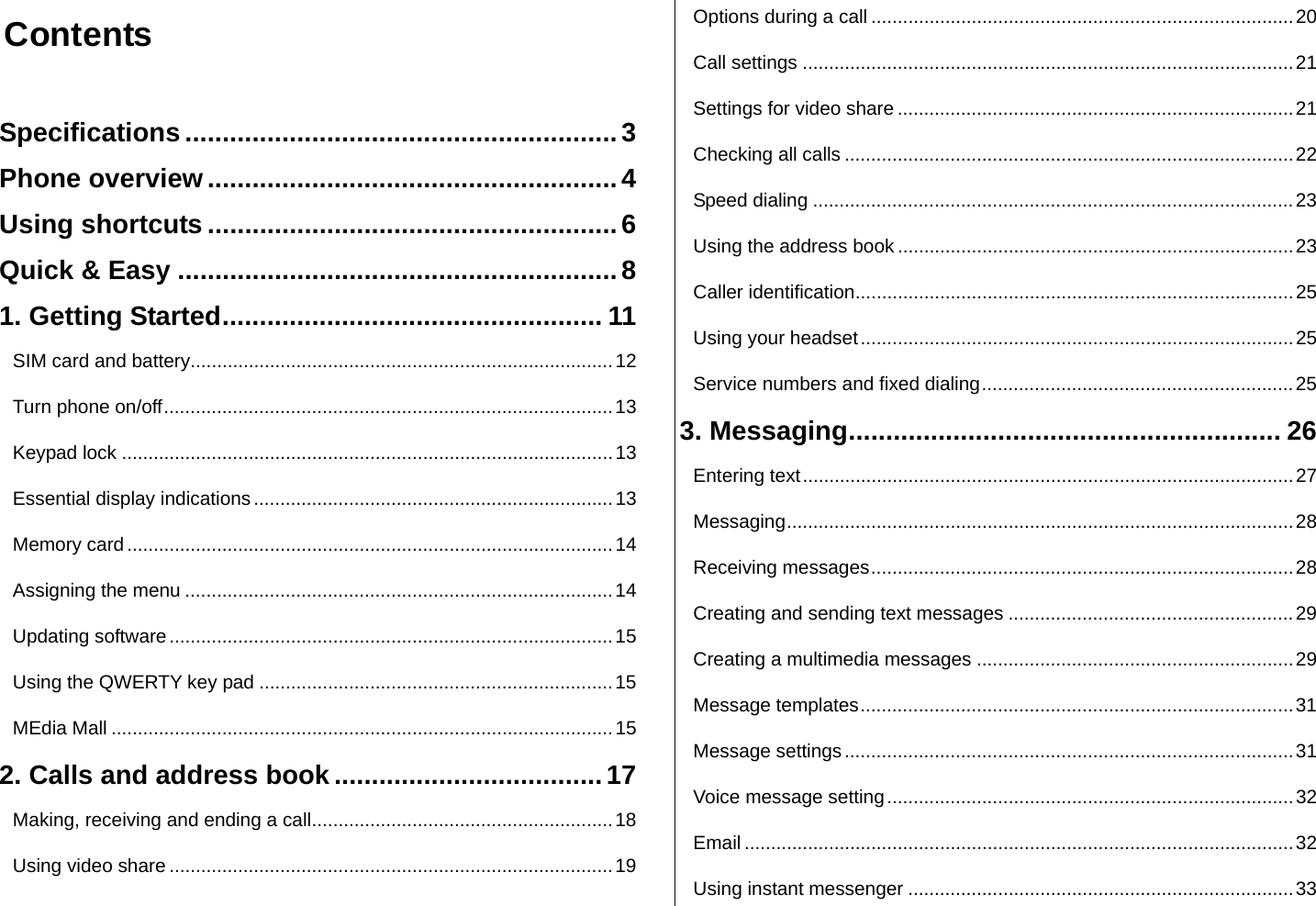  Contents  Specifications .......................................................... 3 Phone overview ....................................................... 4 Using shortcuts ....................................................... 6 Quick &amp; Easy ........................................................... 8 1. Getting Started ................................................... 11 SIM card and battery ................................................................................ 12 Turn phone on/off ..................................................................................... 13 Keypad lock ............................................................................................. 13 Essential display indications .................................................................... 13 Memory card ............................................................................................ 14 Assigning the menu ................................................................................. 14 Updating software .................................................................................... 15 Using the QWERTY key pad ................................................................... 15 MEdia Mall ............................................................................................... 15 2. Calls and address book .................................... 17 Making, receiving and ending a call ......................................................... 18 Using video share .................................................................................... 19 Options during a call ................................................................................ 20 Call settings ............................................................................................. 21 Settings for video share ........................................................................... 21 Checking all calls ..................................................................................... 22 Speed dialing ........................................................................................... 23 Using the address book ........................................................................... 23 Caller identification ................................................................................... 25 Using your headset .................................................................................. 25 Service numbers and fixed dialing ........................................................... 25 3. Messaging .......................................................... 26 Entering text ............................................................................................. 27 Messaging ................................................................................................  28 Receiving messages ................................................................................ 28 Creating and sending text messages ...................................................... 29 Creating a multimedia messages ............................................................ 29 Message templates .................................................................................. 31 Message settings ..................................................................................... 31 Voice message setting ............................................................................. 32 Email ........................................................................................................ 32 Using instant messenger ......................................................................... 33 