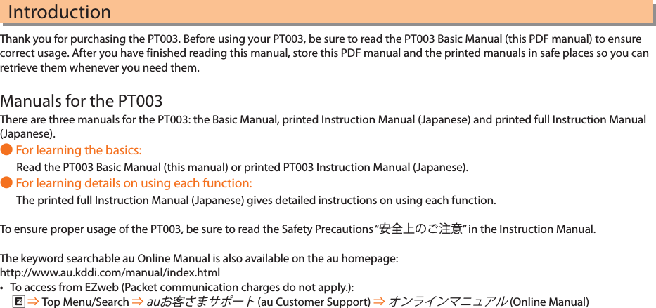 IntroductionThank you for purchasing the PT003. Before using your PT003, be sure to read the PT003 Basic Manual (this PDF manual) to ensure correct usage. After you have finished reading this manual, store this PDF manual and the printed manuals in safe places so you can retrieve them whenever you need them.Manuals for the PT003There are three manuals for the PT003: the Basic Manual, printed Instruction Manual (Japanese) and printed full Instruction Manual (Japanese). For learning the basics:Read the PT003 Basic Manual (this manual) or printed PT003 Instruction Manual (Japanese). For learning details on using each function:The printed full Instruction Manual (Japanese) gives detailed instructions on using each function.To ensure proper usage of the PT003, be sure to read the Safety Precautions “” in the Instruction Manual.The keyword searchable au Online Manual is also available on the au homepage:http://www.au.kddi.com/manual/index.html• To access from EZweb (Packet communication charges do not apply.): R Top Menu/Search   (au Customer Support)   (Online Manual) 