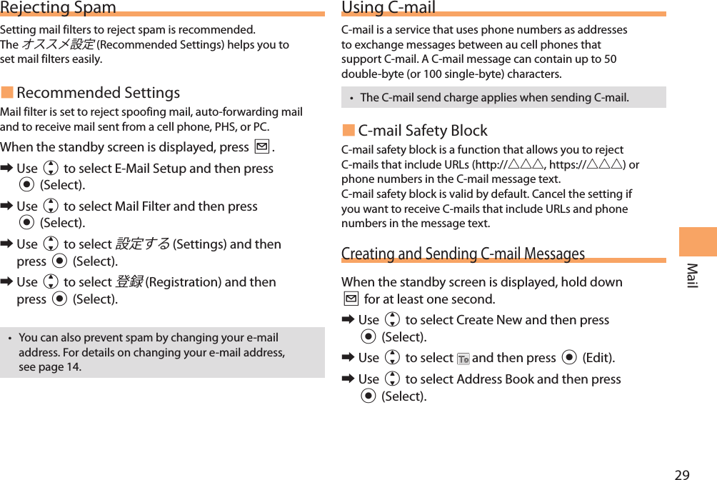29MailRejecting SpamSetting mail filters to reject spam is recommended.The  (Recommended Settings) helps you to set mail filters easily. Recommended SettingsMail filter is set to reject spoofing mail, auto-forwarding mail and to receive mail sent from a cell phone, PHS, or PC.When the standby screen is displayed, press L. 󰜏Use j to select E-Mail Setup and then press c (Select). 󰜏Use j to select Mail Filter and then press c (Select). 󰜏Use j to select  (Settings) and then press c (Select). 󰜏Use j to select  (Registration) and then press c (Select).• You can also prevent spam by changing your e-mail address. For details on changing your e-mail address, see page 14.Using C-mailC-mail is a service that uses phone numbers as addresses to exchange messages between au cell phones that support C-mail. A C-mail message can contain up to 50 double-byte (or 100 single-byte) characters.• The C-mail send charge applies when sending C-mail. C-mail Safety BlockC-mail safety block is a function that allows you to reject C-mails that include URLs (http://, https://) or phone numbers in the C-mail message text.C-mail safety block is valid by default. Cancel the setting if you want to receive C-mails that include URLs and phone numbers in the message text.Creating and Sending C-mail MessagesWhen the standby screen is displayed, hold down L for at least one second. 󰜏Use j to select Create New and then press c (Select). 󰜏Use j to select   and then press c (Edit). 󰜏Use j to select Address Book and then press c (Select).