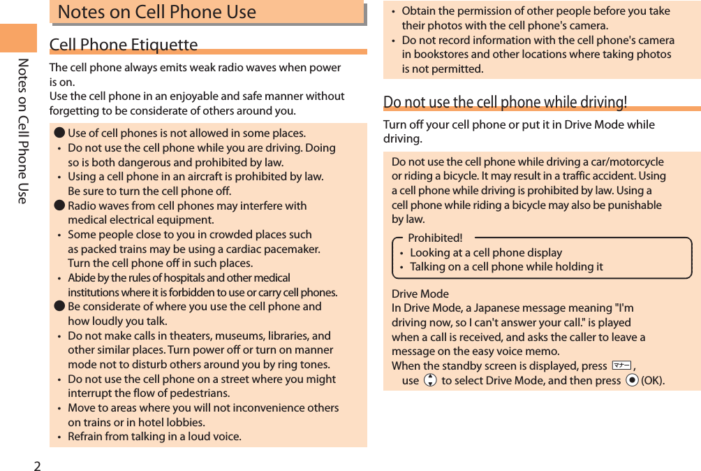 2Notes on Cell Phone UseNotes on Cell Phone UseCell Phone EtiquetteThe cell phone always emits weak radio waves when power is on.Use the cell phone in an enjoyable and safe manner without forgetting to be considerate of others around you. Use of cell phones is not allowed in some places.• Do not use the cell phone while you are driving. Doing so is both dangerous and prohibited by law.• Using a cell phone in an aircraft is prohibited by law. Be sure to turn the cell phone off. Radio waves from cell phones may interfere with medical electrical equipment.• Some people close to you in crowded places such as packed trains may be using a cardiac pacemaker. Turn the cell phone off in such places.• Abide by the rules of hospitals and other medical institutions where it is forbidden to use or carry cell phones. Be considerate of where you use the cell phone and how loudly you talk.• Do not make calls in theaters, museums, libraries, and other similar places. Turn power off or turn on manner mode not to disturb others around you by ring tones.• Do not use the cell phone on a street where you might interrupt the flow of pedestrians.• Move to areas where you will not inconvenience others on trains or in hotel lobbies.• Refrain from talking in a loud voice.• Obtain the permission of other people before you take their photos with the cell phone&apos;s camera.• Do not record information with the cell phone&apos;s camera in bookstores and other locations where taking photos is not permitted.Do not use the cell phone while driving!Turn off your cell phone or put it in Drive Mode while driving.Do not use the cell phone while driving a car/motorcycle or riding a bicycle. It may result in a traffic accident. Using a cell phone while driving is prohibited by law. Using a cell phone while riding a bicycle may also be punishable by law.Prohibited!• Looking at a cell phone display• Talking on a cell phone while holding itDrive ModeIn Drive Mode, a Japanese message meaning &quot;I&apos;m driving now, so I can&apos;t answer your call.&quot; is played when a call is received, and asks the caller to leave a message on the easy voice memo.  When the standby screen is displayed, press ((, use jj to select Drive Mode, and then press cc(OK).