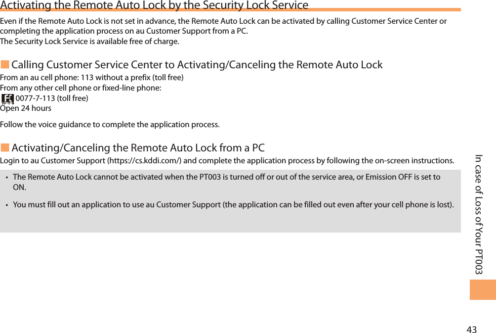 43In case of Loss of Your PT003Activating the Remote Auto Lock by the Security Lock ServiceEven if the Remote Auto Lock is not set in advance, the Remote Auto Lock can be activated by calling Customer Service Center or completing the application process on au Customer Support from a PC. The Security Lock Service is available free of charge.  Calling Customer Service Center to Activating/Canceling the Remote Auto Lock From an au cell phone: 113 without a prefix (toll free) From any other cell phone or fixed-line phone:  0077-7-113 (toll free) Open 24 hours Follow the voice guidance to complete the application process.  Activating/Canceling the Remote Auto Lock from a PCLogin to au Customer Support (https://cs.kddi.com/) and complete the application process by following the on-screen instructions. • The Remote Auto Lock cannot be activated when the PT003 is turned off or out of the service area, or Emission OFF is set to ON. • You must fill out an application to use au Customer Support (the application can be filled out even after your cell phone is lost).