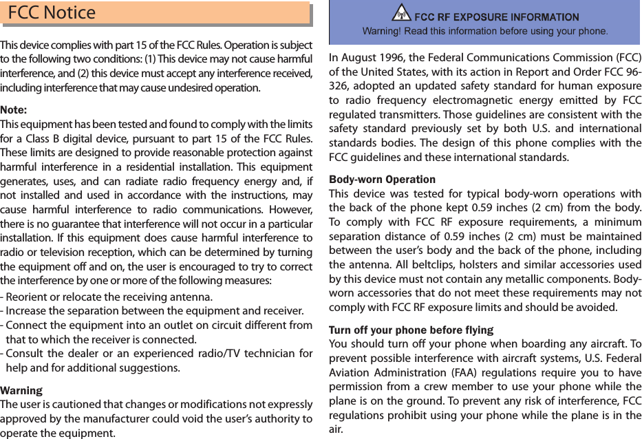 FCC NoticeThis device complies with part 15 of the FCC Rules. Operation is subject to the following two conditions: (1) This device may not cause harmful interference, and (2) this device must accept any interference received, including interference that may cause undesired operation.Note: This equipment has been tested and found to comply with the limits for a Class B digital device, pursuant to part 15 of the FCC Rules. These limits are designed to provide reasonable protection against harmful interference in a residential installation. This equipment generates, uses, and can radiate radio frequency energy and, if not installed and used in accordance with the instructions, may cause harmful interference to radio communications. However, there is no guarantee that interference will not occur in a particular installation. If this equipment does cause harmful interference to radio or television reception, which can be determined by turning the equipment off and on, the user is encouraged to try to correct the interference by one or more of the following measures: - Reorient or relocate the receiving antenna.- Increase the separation between the equipment and receiver.-  Connect the equipment into an outlet on circuit different from that to which the receiver is connected.-  Consult the dealer or an experienced radio/TV technician for help and for additional suggestions.WarningThe user is cautioned that changes or modifications not expresslyapproved by the manufacturer could void the user’s authority to operate the equipment.In August 1996, the Federal Communications Commission (FCC) of the United States, with its action in Report and Order FCC 96-326, adopted an updated safety standard for human exposure to radio frequency electromagnetic energy emitted by FCC regulated transmitters. Those guidelines are consistent with the safety standard previously set by both U.S. and international standards bodies. The design of this phone complies with the FCC guidelines and these international standards.Body-worn OperationThis device was tested for typical body-worn operations with the back of the phone kept 0.59 inches (2 cm) from the body. To comply with FCC RF exposure requirements, a minimum separation distance of 0.59 inches (2 cm) must be maintained between the user’s body and the back of the phone, including the antenna. All beltclips, holsters and similar accessories used by this device must not contain any metallic components. Body-worn accessories that do not meet these requirements may not comply with FCC RF exposure limits and should be avoided.Turn off your phone before flyingYou should turn off your phone when boarding any aircraft. To prevent possible interference with aircraft systems, U.S. Federal Aviation Administration (FAA) regulations require you to have permission from a crew member to use your phone while the plane is on the ground. To prevent any risk of interference, FCC regulations prohibit using your phone while the plane is in the air.