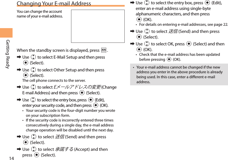 14Getting ReadyChanging Your E-mail AddressYou can change the account name of your e-mail address.When the standby screen is displayed, press L.  󰜏Use j to select E-Mail Setup and then press c (Select). 󰜏Use j to select Other Setup and then press c (Select).The cell phone connects to the server. 󰜏Use j to select  (Change E-mail Address) and then press c (Select). 󰜏Use j to select the entry box, press c (Edit), enter your security code, and then press c (OK).• Your security code is the four-digit number you wrote on your subscription form.• If the security code is incorrectly entered three times consecutively during a single day, the e-mail address change operation will be disabled until the next day. 󰜏Use j to select  (Send) and then press c (Select). 󰜏Use j to select  (Accept) and then press c (Select). 󰜏Use j to select the entry box, press c (Edit), enter an e-mail address using single-byte alphanumeric characters, and then press c (OK).• For details on entering e-mail addresses, see page 22. 󰜏Use j to select  (Send) and then press c (Select). 󰜏Use j to select OK, press c (Select) and then c (OK).• Check that the e-mail address has been updated before pressing c (OK).• Your e-mail address cannot be changed if the new address you enter in the above procedure is already being used. In this case, enter a different e-mail address.