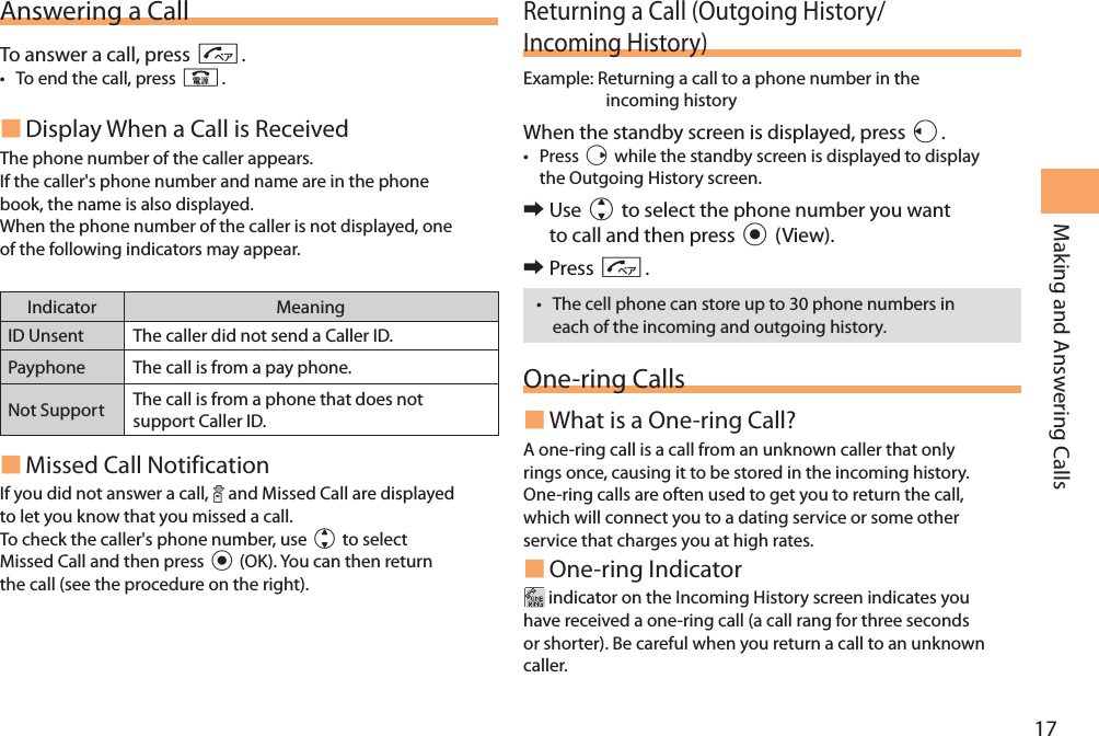 17Making and Answering CallsAnswering a CallTo answer a call, press N.• To end the call, press F. Display When a Call is Received The phone number of the caller appears. If the caller&apos;s phone number and name are in the phone book, the name is also displayed.When the phone number of the caller is not displayed, one of the following indicators may appear.Indicator MeaningID Unsent The caller did not send a Caller ID.Payphone The call is from a pay phone. Not Support The call is from a phone that does not support Caller ID. Missed Call NotificationIf you did not answer a call,   and Missed Call are displayed to let you know that you missed a call.To check the caller&apos;s phone number, use j to select Missed Call and then press c (OK). You can then return the call (see the procedure on the right).Returning a Call (Outgoing History/Incoming History)Example:  Returning a call to a phone number in the incoming historyWhen the standby screen is displayed, press l.• Press r while the standby screen is displayed to display the Outgoing History screen.  󰜏Use j to select the phone number you want to call and then press c (View). 󰜏Press N.• The cell phone can store up to 30 phone numbers in each of the incoming and outgoing history.One-ring Calls What is a One-ring Call?A one-ring call is a call from an unknown caller that only rings once, causing it to be stored in the incoming history. One-ring calls are often used to get you to return the call, which will connect you to a dating service or some other service that charges you at high rates. One-ring Indicator indicator on the Incoming History screen indicates you have received a one-ring call (a call rang for three seconds or shorter). Be careful when you return a call to an unknown caller.