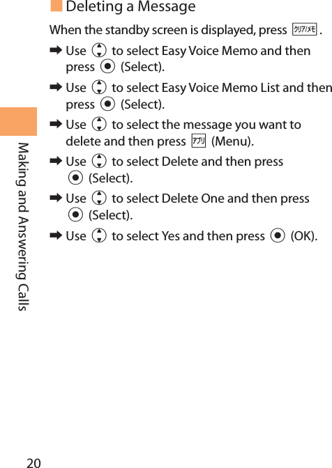 20Making and Answering Calls Deleting a MessageWhen the standby screen is displayed, press C. 󰜏Use j to select Easy Voice Memo and then press c (Select). 󰜏Use j to select Easy Voice Memo List and then press c (Select). 󰜏Use j to select the message you want to delete and then press % (Menu). 󰜏Use j to select Delete and then press c (Select). 󰜏Use j to select Delete One and then press c (Select). 󰜏Use j to select Yes and then press c (OK).