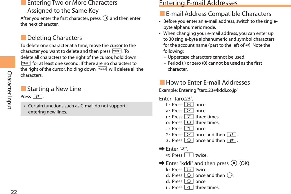 22Character Input Entering Two or More Characters Assigned to the Same KeyAfter you enter the first character, press r and then enter the next character.  Deleting CharactersTo delete one character at a time, move the cursor to the character you want to delete and then press C. To delete all characters to the right of the cursor, hold down C for at least one second. If there are no characters to the right of the cursor, holding down C will delete all the characters. Starting a New LinePress #.• Certain functions such as C-mail do not support entering new lines.Entering E-mail Addresses E-mail Address Compatible Characters• Before you enter an e-mail address, switch to the single-byte alphanumeric mode.• When changing your e-mail address, you can enter up to 30 single-byte alphanumeric and symbol characters for the account name (part to the left of @). Note the following:-  Uppercase characters cannot be used. -  Period (.) or zero (0) cannot be used as the first character. How to Enter E-mail AddressesExample:  Entering &quot;taro.23@kddi.co.jp&quot;Enter &quot;taro.23&quot;.t :  Press 8 once.a :  Press 2 once.r :  Press 7 three times.o :  Press  6 three times.. : Press 1 once.2 :  Press  2 once and then #.3 :  Press  3 once and then #. 󰜏Enter &quot;@&quot;.@: Press 1 twice. 󰜏Enter &quot;kddi&quot; and then press c (OK).k :  Press 5 twice.d :  Press  3 once and then r.d :    Press  3 once.i : Press 4 three times.