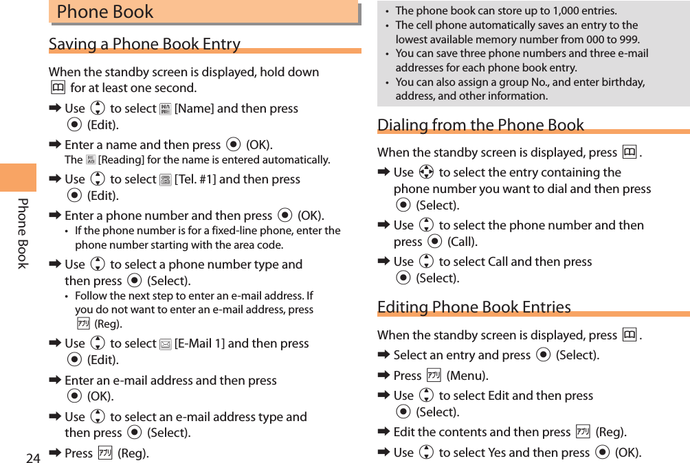 24Phone BookPhone BookSaving a Phone Book EntryWhen the standby screen is displayed, hold down &amp; for at least one second. 󰜏Use j to select   [Name] and then press c (Edit). 󰜏Enter a name and then press c (OK).The   [Reading] for the name is entered automatically. 󰜏Use j to select   [Tel. #1] and then press c (Edit). 󰜏Enter a phone number and then press c (OK).• If the phone number is for a fixed-line phone, enter the phone number starting with the area code. 󰜏Use j to select a phone number type and then press c (Select).• Follow the next step to enter an e-mail address. If you do not want to enter an e-mail address, press % (Reg). 󰜏Use j to select   [E-Mail 1] and then press c (Edit). 󰜏Enter an e-mail address and then press c (OK). 󰜏Use j to select an e-mail address type and then press c (Select). 󰜏Press % (Reg).• The phone book can store up to 1,000 entries. • The cell phone automatically saves an entry to the lowest available memory number from 000 to 999.• You can save three phone numbers and three e-mail addresses for each phone book entry.• You can also assign a group No., and enter birthday, address, and other information. Dialing from the Phone BookWhen the standby screen is displayed, press &amp;. 󰜏Use a to select the entry containing the phone number you want to dial and then press c (Select). 󰜏Use j to select the phone number and then press c (Call). 󰜏Use j to select Call and then press c (Select).Editing Phone Book EntriesWhen the standby screen is displayed, press &amp;. 󰜏Select an entry and press c (Select). 󰜏Press % (Menu). 󰜏Use j to select Edit and then press c (Select). 󰜏Edit the contents and then press % (Reg). 󰜏Use j to select Yes and then press c (OK).