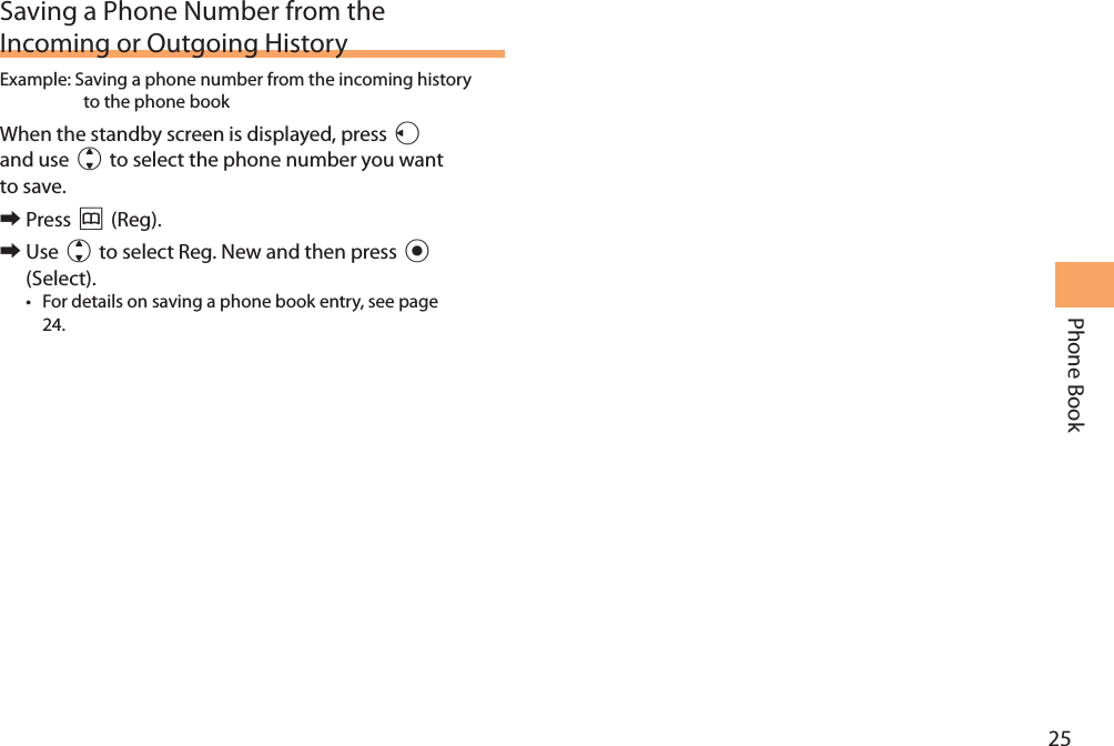 25Phone BookSaving a Phone Number from the Incoming or Outgoing HistoryExample:  Saving a phone number from the incoming history to the phone bookWhen the standby screen is displayed, press l and use j to select the phone number you want to save. 󰜏Press &amp; (Reg). 󰜏Use j to select Reg. New and then press c (Select).• For details on saving a phone book entry, see page 24.