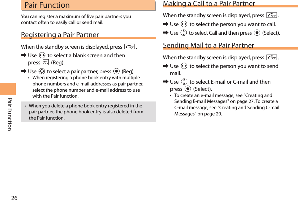 26Pair Function Pair FunctionYou can register a maximum of five pair partners you contact often to easily call or send mail.Registering a Pair PartnerWhen the standby screen is displayed, press N. 󰜏Use s to select a blank screen and then press % (Reg). 󰜏Use a to select a pair partner, press c (Reg).• When registering a phone book entry with multiple phone numbers and e-mail addresses as pair partner, select the phone number and e-mail address to use with the Pair function.• When you delete a phone book entry registered in the pair partner, the phone book entry is also deleted from the Pair function.Making a Call to a Pair PartnerWhen the standby screen is displayed, press N. 󰜏Use s to select the person you want to call. 󰜏Use j to select Call and then press c (Select).Sending Mail to a Pair PartnerWhen the standby screen is displayed, press N. 󰜏Use s to select the person you want to send mail. 󰜏Use j to select E-mail or C-mail and then press c (Select).• To create an e-mail message, see &quot;Creating and Sending E-mail Messages&quot; on page 27. To create a C-mail message, see &quot;Creating and Sending C-mail Messages&quot; on page 29.