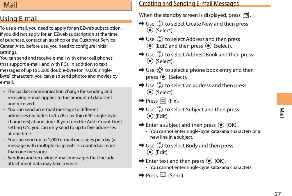 27MailMailUsing E-mailTo use e-mail, you need to apply for an EZweb subscription. If you did not apply for an EZweb subscription at the time of purchase, contact an au shop or the Customer Service Center. Also, before use, you need to configure initial settings. You can send and receive e-mail with other cell phones that support e-mail, and with PCs. In addition to text messages of up to 5,000 double-byte (or 10,000 single-byte) characters, you can also send photos and movies by e-mail. • The packet communication charge for sending and receiving e-mail applies to the amount of data sent and received.• You can send an e-mail message to different addresses (includes To/Cc/Bcc, within 640 single-byte characters) at one time. If you turn the Addr Count Limit setting ON, you can only send to up to five addresses at one time.• You can send up to 1,000 e-mail messages per day (a message with multiple recipients is counted as more than one message).• Sending and receiving e-mail messages that include attachment data may take a while.Creating and Sending E-mail MessagesWhen the standby screen is displayed, press L. 󰜏Use j to select Create New and then press c (Select). 󰜏Use j to select Address and then press c (Edit) and then press c (Select). 󰜏Use j to select Address Book and then press c (Select). 󰜏Use a to select a phone book entry and then press c (Select). 󰜏Use j to select an address and then press c (Select).  󰜏Press &amp; (Fix). 󰜏Use j to select Subject and then press c (Edit). 󰜏Enter a subject and then press c (OK).• You cannot enter single-byte katakana characters or a new line in a subject.  󰜏Use j to select Body and then press c (Edit). 󰜏Enter text and then press c (OK).• You cannot enter single-byte katakana characters. 󰜏Press &amp; (Send).