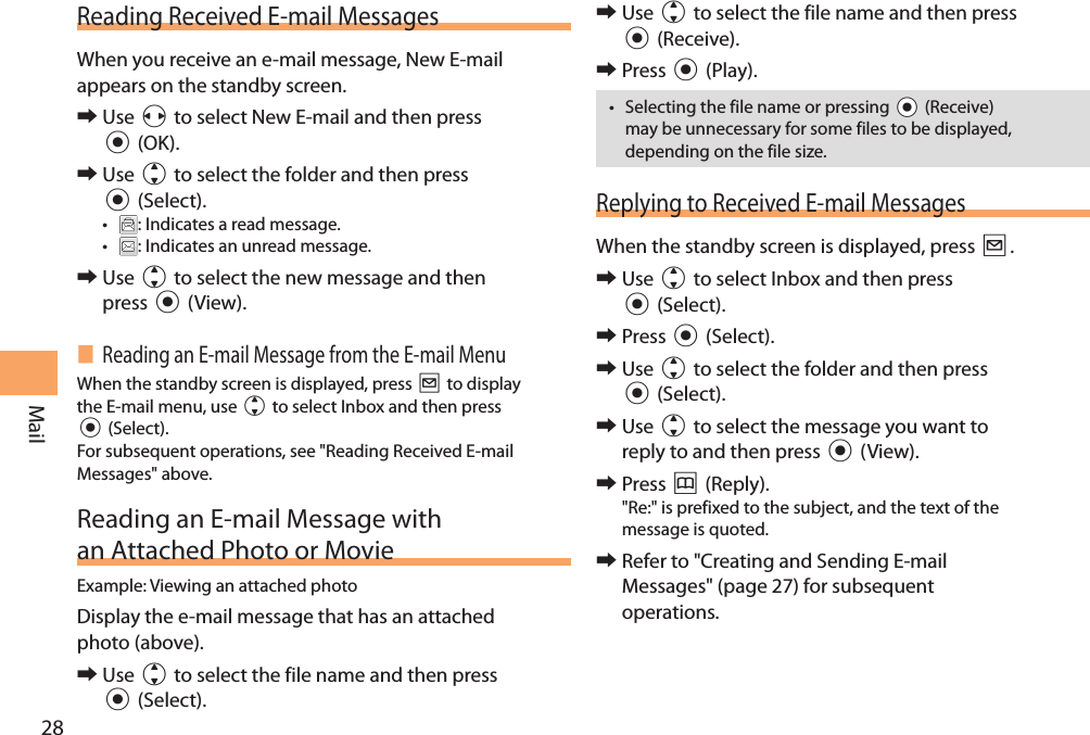 28MailReading Received E-mail MessagesWhen you receive an e-mail message, New E-mail appears on the standby screen. 󰜏Use s to select New E-mail and then press c (OK). 󰜏Use j to select the folder and then press c (Select).• : Indicates a read message.• : Indicates an unread message. 󰜏Use j to select the new message and then press c (View). Reading an E-mail Message from the E-mail MenuWhen the standby screen is displayed, press L to display the E-mail menu, use j to select Inbox and then press c (Select). For subsequent operations, see &quot;Reading Received E-mail Messages&quot; above. Reading an E-mail Message with an Attached Photo or MovieExample: Viewing an attached photoDisplay the e-mail message that has an attached photo (above).  󰜏Use j to select the file name and then press c (Select). 󰜏Use j to select the file name and then press c (Receive). 󰜏Press c (Play).• Selecting the file name or pressing cc (Receive) may be unnecessary for some files to be displayed, depending on the file size.Replying to Received E-mail MessagesWhen the standby screen is displayed, press L. 󰜏Use j to select Inbox and then press c (Select). 󰜏Press c (Select). 󰜏Use j to select the folder and then press c (Select). 󰜏Use j to select the message you want to reply to and then press c (View). 󰜏Press &amp; (Reply).&quot;Re:&quot; is prefixed to the subject, and the text of the message is quoted. 󰜏Refer to &quot;Creating and Sending E-mail Messages&quot; (page 27) for subsequent operations.