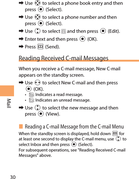 30Mail 󰜏Use a to select a phone book entry and then press c (Select). 󰜏Use a to select a phone number and then press c (Select). 󰜏Use j to select   and then press c (Edit). 󰜏Enter text and then press c (OK). 󰜏Press &amp; (Send).Reading Received C-mail MessagesWhen you receive a C-mail message, New C-mail appears on the standby screen. 󰜏Use s to select New C-mail and then press c (OK).• : Indicates a read message.• : Indicates an unread message. 󰜏Use j to select the new message and then press c (View). Reading a C-mail Message from the C-mail MenuWhen the standby screen is displayed, hold down L for at least one second to display the C-mail menu, use j to select Inbox and then press c (Select). For subsequent operations, see &quot;Reading Received C-mail Messages&quot; above.