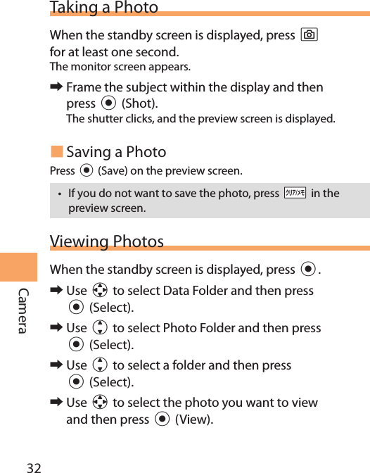 32CameraTaking a PhotoWhen the standby screen is displayed, press ) for at least one second.The monitor screen appears. 󰜏Frame the subject within the display and then press c (Shot).The shutter clicks, and the preview screen is displayed. Saving a PhotoPress c (Save) on the preview screen.• If you do not want to save the photo, press CC in the preview screen.Viewing PhotosWhen the standby screen is displayed, press c. 󰜏Use a to select Data Folder and then press  c (Select). 󰜏Use j to select Photo Folder and then press c (Select). 󰜏Use j to select a folder and then press  c (Select). 󰜏Use a to select the photo you want to view and then press c (View).