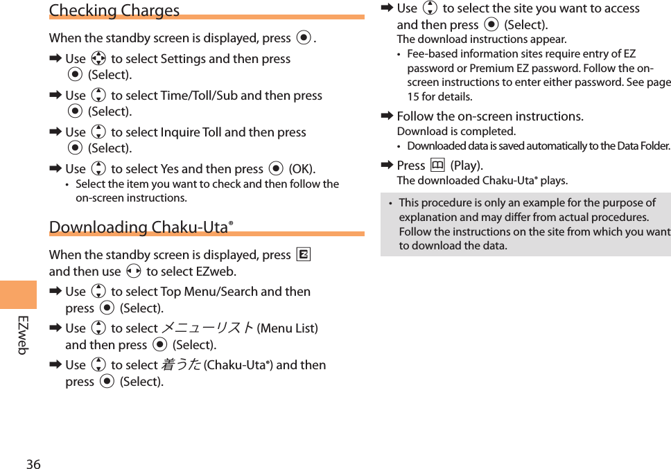 36EZwebChecking ChargesWhen the standby screen is displayed, press c. 󰜏Use a to select Settings and then press c (Select).  󰜏Use j to select Time/Toll/Sub and then press c (Select).  󰜏Use j to select Inquire Toll and then press c (Select). 󰜏Use j to select Yes and then press c (OK). • Select the item you want to check and then follow the on-screen instructions. Downloading Chaku-Uta®When the standby screen is displayed, press R and then use s to select EZweb. 󰜏Use j to select Top Menu/Search and then press c (Select).  󰜏Use j to select  (Menu List) and then press c (Select). 󰜏Use j to select  (Chaku-Uta®) and then press c (Select). 󰜏Use j to select the site you want to access and then press c (Select).The download instructions appear.• Fee-based information sites require entry of EZ password or Premium EZ password. Follow the on-screen instructions to enter either password. See page 15 for details. 󰜏Follow the on-screen instructions.Download is completed.• Downloaded data is saved automatically to the Data Folder. 󰜏Press &amp; (Play).The downloaded Chaku-Uta® plays.• This procedure is only an example for the purpose of explanation and may differ from actual procedures. Follow the instructions on the site from which you want to download the data.
