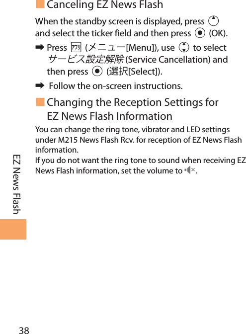 38EZ News Flash Canceling EZ News FlashWhen the standby screen is displayed, press u and select the ticker field and then press c (OK). 󰜏Press % ([Menu]), use j to select  (Service Cancellation) and then press c ([Select]). 󰜏 Follow the on-screen instructions. Changing the Reception Settings for EZ News Flash InformationYou can change the ring tone, vibrator and LED settings under M215 News Flash Rcv. for reception of EZ News Flash information.If you do not want the ring tone to sound when receiving EZ News Flash information, set the volume to  .