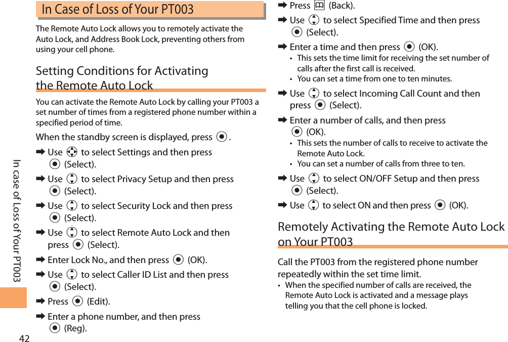42In case of Loss of Your PT003In Case of Loss of Your PT003The Remote Auto Lock allows you to remotely activate the Auto Lock, and Address Book Lock, preventing others from using your cell phone.Setting Conditions for Activating the Remote Auto LockYou can activate the Remote Auto Lock by calling your PT003 a set number of times from a registered phone number within a specified period of time. When the standby screen is displayed, press c. 󰜏Use a to select Settings and then press c (Select).  󰜏Use j to select Privacy Setup and then press c (Select).  󰜏Use j to select Security Lock and then press c (Select).  󰜏Use j to select Remote Auto Lock and then press c (Select).  󰜏Enter Lock No., and then press c (OK). 󰜏Use j to select Caller ID List and then press  c (Select). 󰜏Press c (Edit). 󰜏Enter a phone number, and then press  c (Reg). 󰜏Press &amp; (Back). 󰜏Use j to select Specified Time and then press c (Select). 󰜏Enter a time and then press c (OK).• This sets the time limit for receiving the set number of calls after the first call is received.• You can set a time from one to ten minutes. 󰜏Use j to select Incoming Call Count and then press c (Select). 󰜏Enter a number of calls, and then press c (OK).• This sets the number of calls to receive to activate the Remote Auto Lock.• You can set a number of calls from three to ten. 󰜏Use j to select ON/OFF Setup and then press c (Select). 󰜏Use j to select ON and then press c (OK).Remotely Activating the Remote Auto Lock on Your PT003Call the PT003 from the registered phone number repeatedly within the set time limit.• When the specified number of calls are received, the Remote Auto Lock is activated and a message plays telling you that the cell phone is locked.