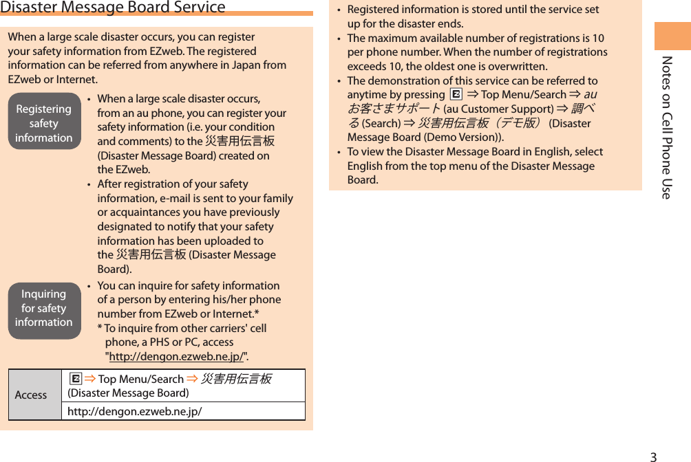 3Notes on Cell Phone UseDisaster Message Board ServiceWhen a large scale disaster occurs, you can register your safety information from EZweb. The registered information can be referred from anywhere in Japan from EZweb or Internet.• When a large scale disaster occurs, from an au phone, you can register your safety information (i.e. your condition and comments) to the  (Disaster Message Board) created on the EZweb.• After registration of your safety information, e-mail is sent to your family or acquaintances you have previously designated to notify that your safety information has been uploaded to the  (Disaster Message Board).• You can inquire for safety information of a person by entering his/her phone number from EZweb or Internet.**  To inquire from other carriers&apos; cell phone, a PHS or PC, access  &quot;http://dengon.ezweb.ne.jp/&quot;.AccessR Top Menu/Search   (Disaster Message Board)http://dengon.ezweb.ne.jp/• Registered information is stored until the service set up for the disaster ends.• The maximum available number of registrations is 10 per phone number. When the number of registrations exceeds 10, the oldest one is overwritten. The demonstration of this service can be referred to anytime by pressing RR  Top Menu/Search   (au Customer Support)  (Search )    (Disaster Message Board (Demo Version)).• To view the Disaster Message Board in English, select English from the top menu of the Disaster Message Board.Registering safety informationInquiring for safety information
