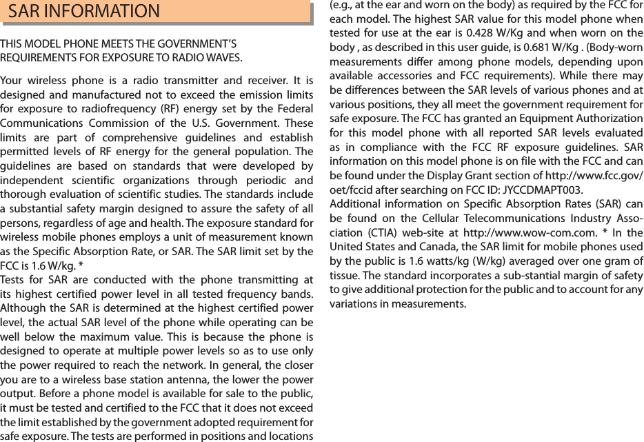 SAR INFORMATIONTHIS MODEL PHONE MEETS THE GOVERNMENT’SREQUIREMENTS FOR EXPOSURE TO RADIO WAVES.Your wireless phone is a radio transmitter and receiver. It is designed and manufactured not to exceed the emission limits for exposure to radiofrequency (RF) energy set by the Federal Communications Commission of the U.S. Government. These limits are part of comprehensive guidelines and establish permitted levels of RF energy for the general population. The guidelines are based on standards that were developed by independent scientific organizations through periodic and thorough evaluation of scientific studies. The standards include a substantial safety margin designed to assure the safety of all persons, regardless of age and health. The exposure standard for wireless mobile phones employs a unit of measurement known as the Specific Absorption Rate, or SAR. The SAR limit set by the FCC is 1.6 W/kg. *Tests for SAR are conducted with the phone transmitting at its highest certified power level in all tested frequency bands. Although the SAR is determined at the highest certified power level, the actual SAR level of the phone while operating can be well below the maximum value. This is because the phone is designed to operate at multiple power levels so as to use only the power required to reach the network. In general, the closer you are to a wireless base station antenna, the lower the power output. Before a phone model is available for sale to the public, it must be tested and certified to the FCC that it does not exceed the limit established by the government adopted requirement for safe exposure. The tests are performed in positions and locations (e.g., at the ear and worn on the body) as required by the FCC for each model. The highest SAR value for this model phone when tested for use at the ear is 0.428 W/Kg and when worn on the body , as described in this user guide, is 0.681 W/Kg . (Body-worn measurements differ among phone models, depending upon available accessories and FCC requirements). While there may be differences between the SAR levels of various phones and at various positions, they all meet the government requirement for safe exposure. The FCC has granted an Equipment Authorization for this model phone with all reported SAR levels evaluated as in compliance with the FCC RF exposure guidelines. SAR information on this model phone is on file with the FCC and can be found under the Display Grant section of http://www.fcc.gov/ oet/fccid after searching on FCC ID: JYCCDMAPT003.Additional information on Specific Absorption Rates (SAR) can be found on the Cellular Telecommunications Industry Asso-ciation (CTIA) web-site at http://www.wow-com.com. * In the United States and Canada, the SAR limit for mobile phones used by the public is 1.6 watts/kg (W/kg) averaged over one gram of tissue. The standard incorporates a sub-stantial margin of safety to give additional protection for the public and to account for any variations in measurements.