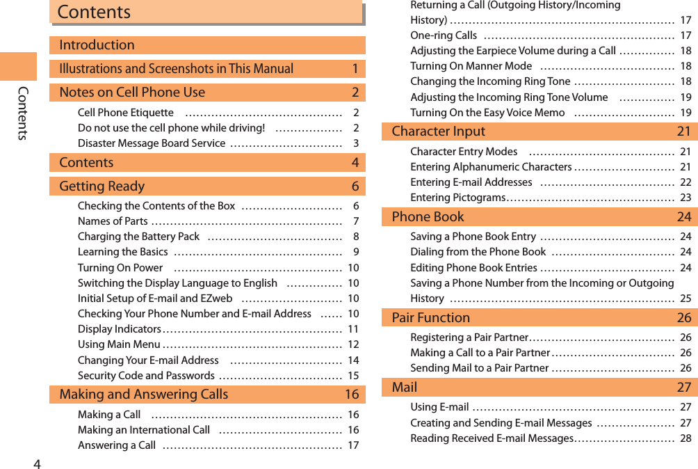 4ContentsContentsIntroductionIllustrations and Screenshots in This Manual 1Notes on Cell Phone Use  2Cell Phone Etiquette …………………………………… 2Do not use the cell phone while driving! ……………… 2Disaster Message Board Service ………………………… 3Contents 4Getting Ready  6Checking the Contents of the Box ……………………… 6Names of Parts …………………………………………… 7Charging the Battery Pack ……………………………… 8Learning the Basics ……………………………………… 9Turning On Power ……………………………………… 10Switching the Display Language to English …………… 10Initial Setup of E-mail and EZweb ……………………… 10Checking Your Phone Number and E-mail Address …… 10Display Indicators ………………………………………… 11Using Main Menu ………………………………………… 12Changing Your E-mail Address ………………………… 14Security Code and Passwords …………………………… 15Making and Answering Calls  16Making a Call …………………………………………… 16Making an International Call …………………………… 16Answering a Call ………………………………………… 17Returning a Call (Outgoing History/Incoming  History) …………………………………………………… 17One-ring Calls …………………………………………… 17Adjusting the Earpiece Volume during a Call …………… 18Turning On Manner Mode ……………………………… 18Changing the Incoming Ring Tone ……………………… 18Adjusting the Incoming Ring Tone Volume …………… 19Turning On the Easy Voice Memo ……………………… 19Character Input  21Character Entry Modes ………………………………… 21Entering Alphanumeric Characters ……………………… 21Entering E-mail Addresses ……………………………… 22Entering Pictograms ……………………………………… 23Phone Book  24Saving a Phone Book Entry ……………………………… 24Dialing from the Phone Book …………………………… 24Editing Phone Book Entries ……………………………… 24Saving a Phone Number from the Incoming or Outgoing  History …………………………………………………… 25Pair Function  26Registering a Pair Partner ………………………………… 26Making a Call to a Pair Partner …………………………… 26Sending Mail to a Pair Partner …………………………… 26Mail 27Using E-mail ……………………………………………… 27Creating and Sending E-mail Messages ………………… 27Reading Received E-mail Messages……………………… 28
