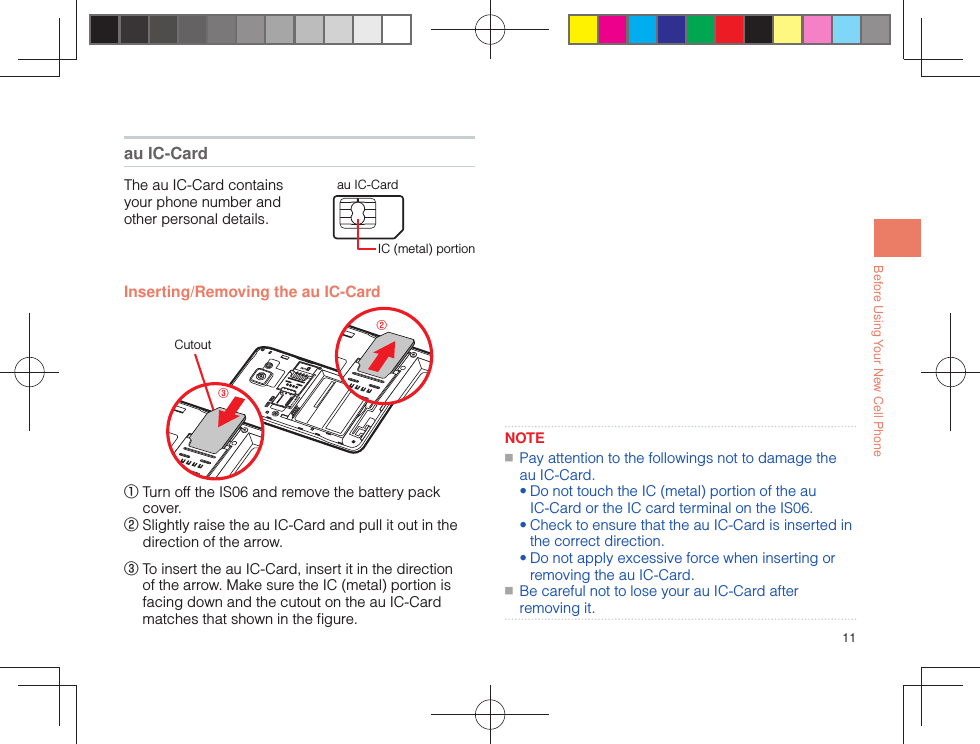 11Before Using Your New Cell Phone au IC-CardThe au IC-Card contains your phone number and other personal details.IC (metal) portionau IC-Card Inserting/Removing the au IC-Card②③Cutout①  Turn off the IS06 and remove the battery pack cover.②  Slightly raise the au IC-Card and pull it out in the direction of the arrow.③  To insert the au IC-Card, insert it in the direction of the arrow. Make sure the IC (metal) portion is facing down and the cutout on the au IC-Card matches that shown in the ﬁ gure.NOTE ■ Pay attention to the followings not to damage the au IC-Card.• Do not touch the IC (metal) portion of the au IC-Card or the IC card terminal on the IS06.• Check to ensure that the au IC-Card is inserted in the correct direction.• Do not apply excessive force when inserting or removing the au IC-Card. ■ Be careful not to lose your au IC-Card after removing it.