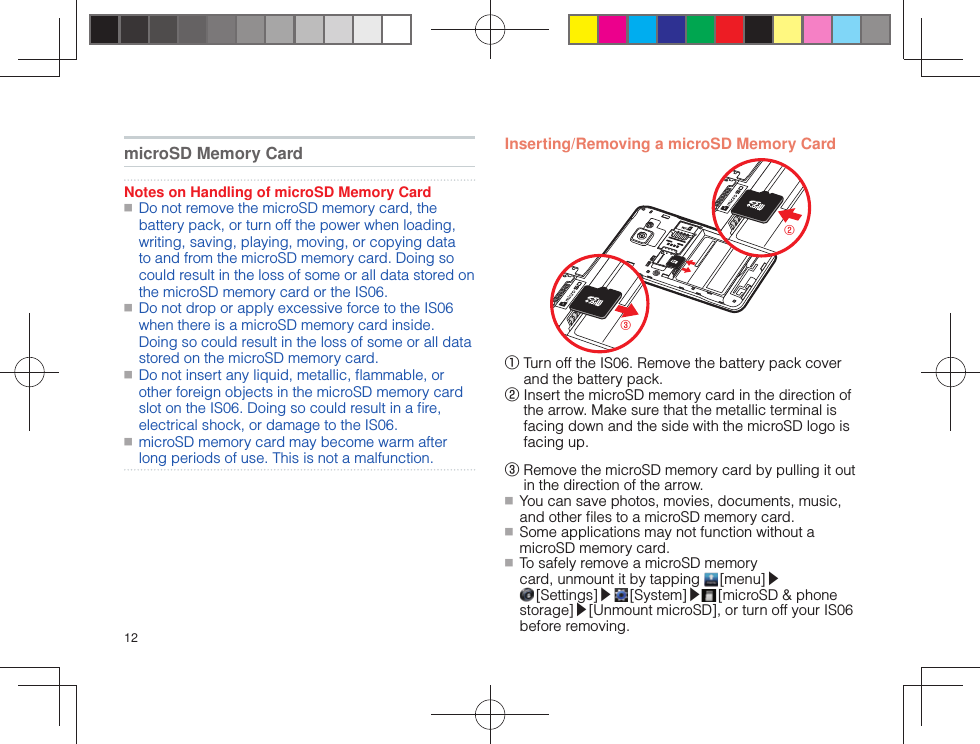 12 microSD Memory CardNotes on Handling of microSD Memory Card ■ Do not remove the microSD memory card, the battery pack, or turn off the power when loading, writing, saving, playing, moving, or copying data to and from the microSD memory card. Doing so could result in the loss of some or all data stored on the microSD memory card or the IS06. ■ Do not drop or apply excessive force to the IS06 when there is a microSD memory card inside. Doing so could result in the loss of some or all data stored on the microSD memory card. ■ Do not insert any liquid, metallic, ﬂ ammable, or other foreign objects in the microSD memory card slot on the IS06. Doing so could result in a ﬁ re, electrical shock, or damage to the IS06. ■ microSD memory card may become warm after long periods of use. This is not a malfunction.  Inserting/Removing a microSD Memory Card②③①  Turn off the IS06. Remove the battery pack cover and the battery pack.②  Insert the microSD memory card in the direction of the arrow. Make sure that the metallic terminal is facing down and the side with the microSD logo is facing up.③  Remove the microSD memory card by pulling it out in the direction of the arrow. ■ You can save photos, movies, documents, music, and other ﬁ les to a microSD memory card. ■ Some applications may not function without a microSD memory card. ■ To safely remove a microSD memory card, unmount it by tapping   [menu]▶ [Settings]▶  [System]▶ [microSD &amp; phone storage]▶[Unmount microSD], or turn off your IS06 before removing.