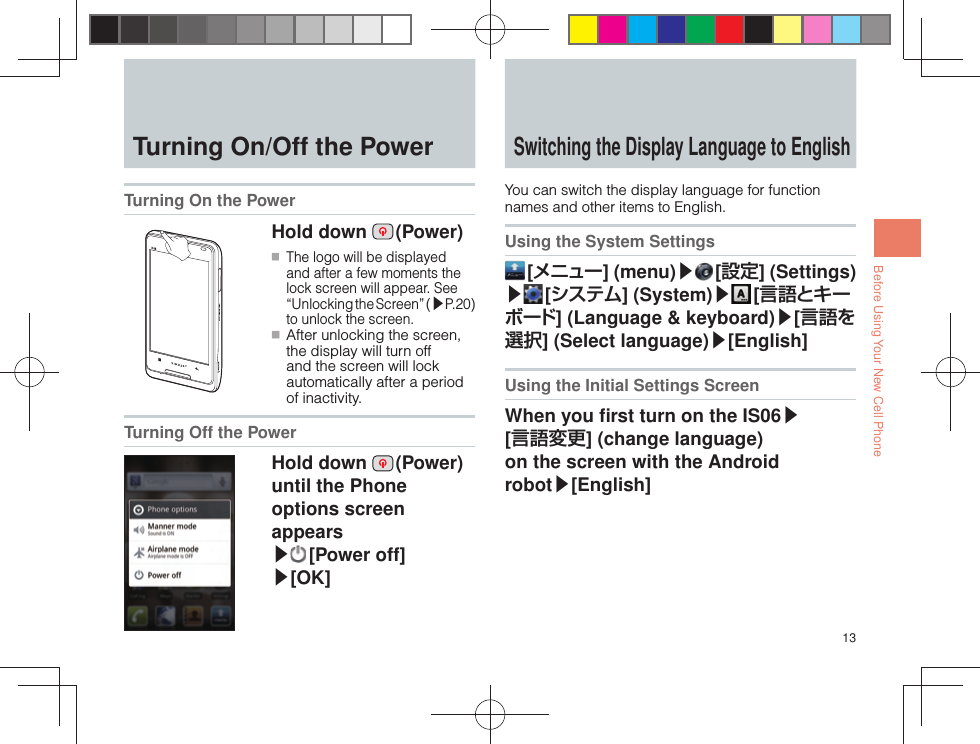 13Before Using Your New Cell Phone  Turning On/Off the Power Turning On the Power Hold down   (Power) ■ The logo will be displayed and after a few moments the lock screen will appear. See “Unlocking the Screen” (▶P.20) to unlock the screen. ■ After unlocking the screen, the display will turn off and the screen will lock automatically after a period of inactivity.Turning Off the PowerHold down   (Power) until the Phone options screen appears ▶ [Power  off]▶[OK] Switching the Display  Language to EnglishYou can switch the display language for function names and other items to English.Using the System Settings [ メニュー] (menu)▶ [設定] (Settings) ▶ [ システム] (System)▶ [ 言語とキーボード] (Language &amp; keyboard)▶[言語を選択] (Select language)▶[English]Using the Initial Settings ScreenWhen you ﬁ rst turn on the IS06▶ [言語変更] (change language) on the screen with the Android robot▶[English] 