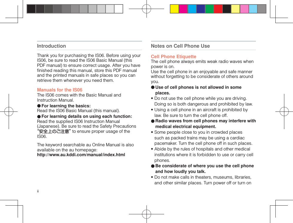 iiIntroductionThank you for purchasing the IS06. Before using your IS06, be sure to read the IS06 Basic Manual (this PDF manual) to ensure correct usage. After you have ﬁ nished reading this manual, store this PDF manual and the printed manuals in safe places so you can retrieve them whenever you need them.Manuals for the IS06The IS06 comes with the Basic Manual and Instruction Manual.● For learning the basics:Read the IS06 Basic Manual (this manual).● For learning details on using each function:Read the supplied IS06 Instruction Manual (Japanese). Be sure to read the Safety Precautions “安全上のご注意” to ensure proper usage of the IS06.The keyword searchable au Online Manual is also available on the au homepage:http://www.au.kddi.com/manual/index.htmlNotes on Cell Phone Use Cell Phone EtiquetteThe cell phone always emits weak radio waves when power is on.Use the cell phone in an enjoyable and safe manner without forgetting to be considerate of others around you.● Use of cell phones is not allowed in some places.• Do not use the cell phone while you are driving. Doing so is both dangerous and prohibited by law.• Using a cell phone in an aircraft is prohibited by law. Be sure to turn the cell phone off.● Radio waves from cell phones may interfere with medical electrical equipment.• Some people close to you in crowded places such as packed trains may be using a cardiac pacemaker. Turn the cell phone off in such places.• Abide by the rules of hospitals and other medical institutions where it is forbidden to use or carry cell phones.● Be considerate of where you use the cell phone and how loudly you talk.• Do not make calls in theaters, museums, libraries, and other similar places. Turn power off or turn on 