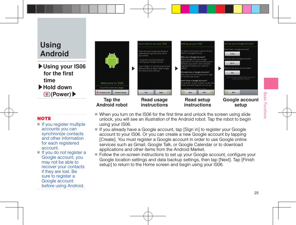 25Basic Functions ■ When you turn on the IS06 for the ﬁ rst time and unlock the screen using slide unlock, you will see an illustration of the Android robot. Tap the robot to begin using your IS06. ■ If you already have a Google account, tap [Sign in] to register your Google account to your IS06. Or you can create a new Google account by tapping [Create]. You must register a Google account in order to use Google online services such as Gmail, Google Talk, or Google Calendar or to download applications and other items from the Android Market. ■ Follow the on-screen instructions to set up your Google account, conﬁ gure your Google location settings and data backup settings, then tap [Next]. Tap [Finish setup] to return to the Home screen and begin using your IS06.▶▶▶ Using Android▶  Using your IS06 for the ﬁ rst time▶ Hold down  (Power)▶NOTE ■ If you register multiple accounts you can synchronize contacts and other information for each registered account. ■ If you do not register a Google account, you may not be able to recover your contacts if they are lost. Be sure to register a Google account before using Android.Tap the Android robot Read usage instructions Read setup instructions Google account setup