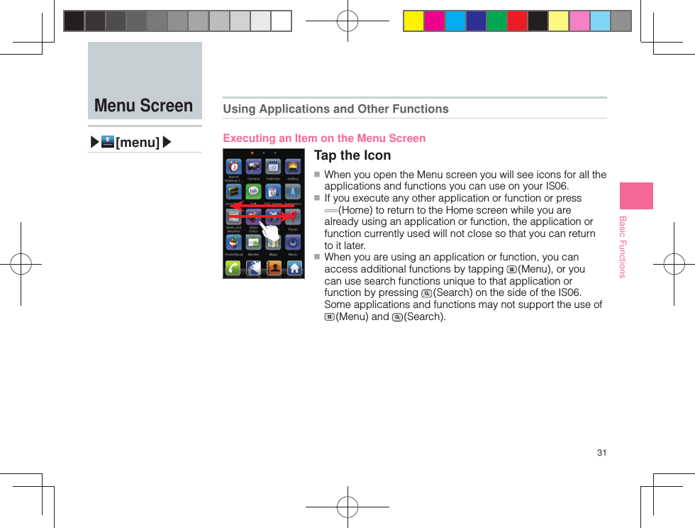 31Basic Functions Menu Screen▶ [menu]▶Using Applications and Other FunctionsExecuting an Item on the Menu ScreenTap the Icon ■ When you open the Menu screen you will see icons for all the applications and functions you can use on your IS06. ■ If you execute any other application or function or press  (Home) to return to the Home screen while you are already using an application or function, the application or function currently used will not close so that you can return to it later. ■ When you are using an application or function, you can access additional functions by tapping   (Menu), or you can use search functions unique to that application or function by pressing   (Search) on the side of the IS06. Some applications and functions may not support the use of  (Menu)  and   (Search).