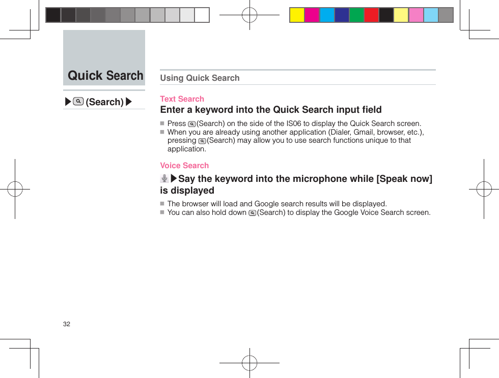 32 Quick Search▶ (Search)▶ Using Quick SearchText SearchEnter a keyword into the Quick Search input ﬁ eld ■ Press   (Search) on the side of the IS06 to display the Quick Search screen. ■ When you are already using another application (Dialer, Gmail, browser, etc.), pressing   (Search) may allow you to use search functions unique to that application. Voice Search▶Say the keyword into the microphone while [Speak now] is displayed ■ The browser will load and Google search results will be displayed. ■ You can also hold down   (Search) to display the Google Voice Search screen.