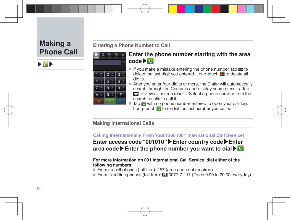 34  Making a Phone Call▶ ▶ Entering a Phone Number to CallEnter the phone number starting with the area code▶ ■ If you make a mistake entering the phone number, tap   to delete the last digit you entered. Long-touch   to delete all digits. ■ After you enter four digits or more, the Dialer will automatically search through the Contacts and display search results. Tap  to view all search results. Select a phone number from the search results to call it. ■ Tap   with no phone number entered to open your call log. Long-touch   to re-dial the last number you called. Making International CallsCalling Internationally From Your IS06 (001 International Call Service)Enter access code “001010”▶Enter country code▶Enter area code▶Enter the phone number you want to dial▶For more information on 001 International Call Service, dial either of the following numbers: ■ From au cell phones (toll-free): 157 (area code not required) ■ From ﬁ xed-line phones (toll-free):   0077-7-111 (Open 9:00 to 20:00 everyday)