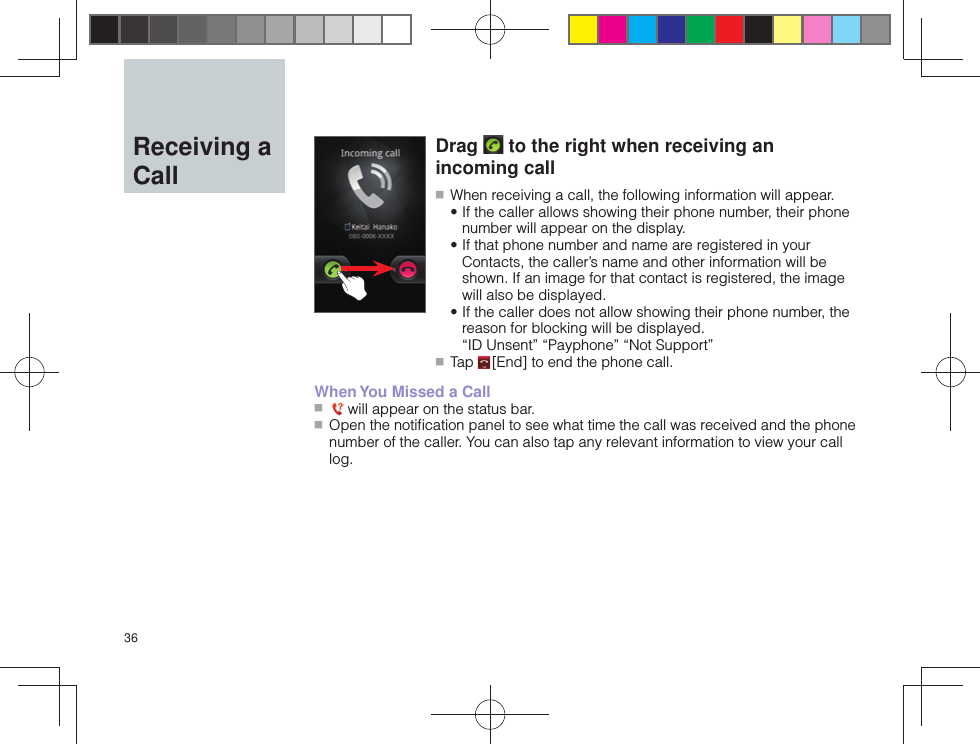 36  Receiving a CallDrag   to the right when receiving an incoming call ■ When receiving a call, the following information will appear. • If the caller allows showing their phone number, their phone number will appear on the display. • If that phone number and name are registered in your Contacts, the caller’s name and other information will be shown. If an image for that contact is registered, the image will also be displayed. • If the caller does not allow showing their phone number, the reason for blocking will be displayed.“ID Unsent” “Payphone” “Not Support” ■ Tap   [End] to end the phone call.When You Missed a Call ■    will appear on the status bar. ■ Open the notiﬁ cation panel to see what time the call was received and the phone number of the caller. You can also tap any relevant information to view your call log.