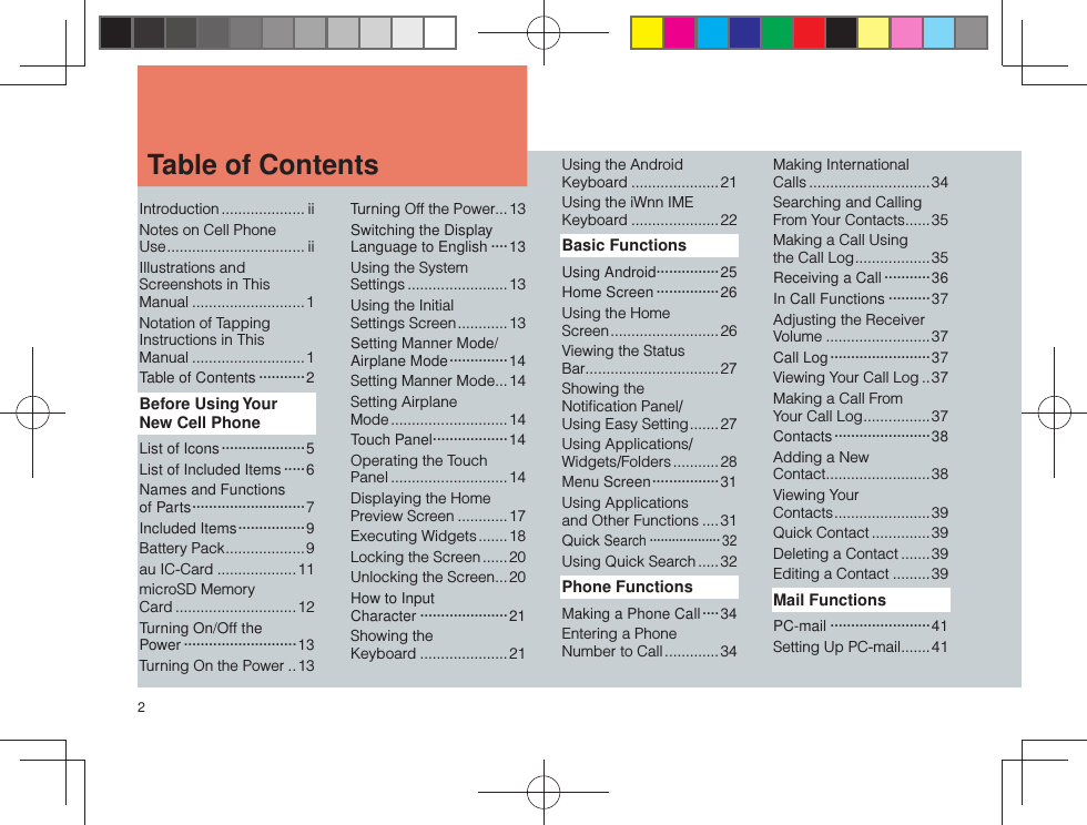 2Introduction .................... iiNotes on Cell Phone Use ................................. iiIllustrations and Screenshots in This Manual ...........................1Notation of Tapping Instructions in This Manual ...........................1Table of Contents ···········2Before Using Your New Cell PhoneList of Icons ····················5List of Included Items ·····6Names and Functions of Parts ···························7Included Items ················9Battery Pack ...................9au IC-Card ...................11microSD Memory Card .............................12Turning On/Off the Power ···························13Turning On the Power ..13Turning Off the Power...13Switching the Display Language to English ····13Using the System Settings ........................13Using the Initial Settings Screen ............13Setting Manner Mode/Airplane Mode ··············14Setting Manner Mode ...14Setting Airplane Mode ............................ 14Touch Panel··················14Operating the Touch Panel ............................14Displaying the Home Preview Screen ............ 17Executing Widgets .......18Locking the Screen ......20Unlocking the Screen ...20How to Input Character ·····················21Showing the Keyboard .....................21Using the Android Keyboard .....................21Using the iWnn IME Keyboard .....................22Basic FunctionsUsing Android ···············25Home Screen ···············26Using the Home Screen .......................... 26Viewing the Status Bar ................................27Showing the Notiﬁ cation Panel/Using Easy Setting .......27Using Applications/Widgets/Folders ........... 28Menu Screen ················31Using Applications and Other Functions ....31Quick Search ··················· 32Using Quick Search .....32Phone FunctionsMaking a Phone Call ····34Entering a Phone Number to Call .............34Making International Calls .............................34Searching and Calling From Your Contacts ......35Making a Call Using the Call Log ..................35Receiving a Call ···········36In Call Functions ··········37Adjusting the Receiver Volume ......................... 37Call Log ························37Viewing Your Call Log ..37Making a Call From Your Call Log ................ 37Contacts ······················· 38Adding a New Contact .........................38Viewing Your Contacts .......................39Quick Contact .............. 39Deleting a Contact ....... 39Editing a Contact .........39Mail FunctionsPC-mail ························41Setting Up PC-mail .......41 Table of Contents