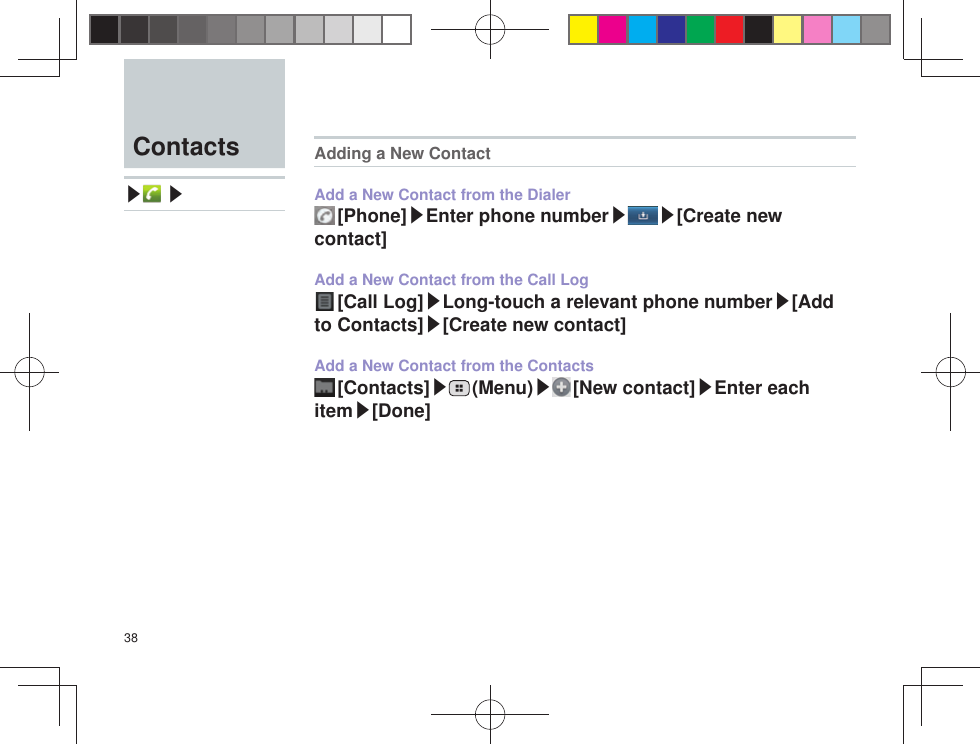 38  Contacts▶ ▶Adding a New ContactAdd a New Contact from the Dialer [Phone]▶Enter phone number▶ ▶[Create new contact]Add a New Contact from the Call Log [Call Log]▶Long-touch a relevant phone number▶[Add to Contacts]▶[Create new contact]Add a New Contact from the Contacts [Contacts]▶ (Menu)▶ [New  contact]▶Enter each item▶[Done]