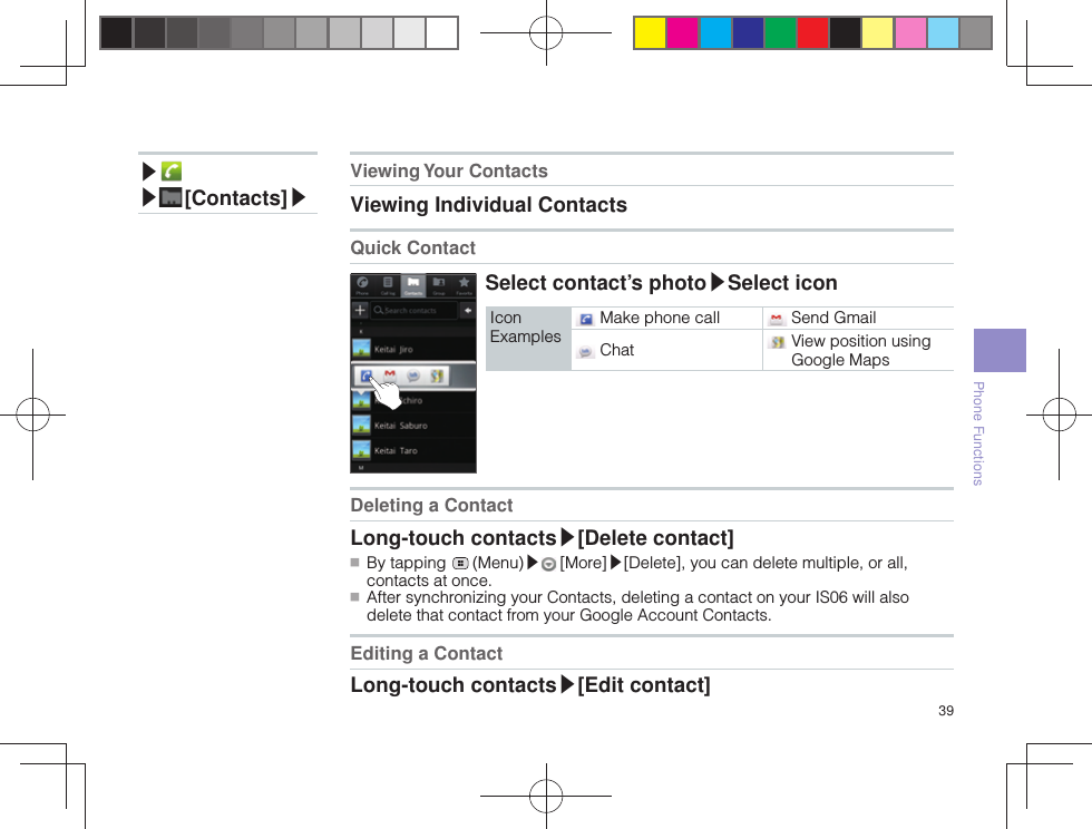 39Phone Functions▶ ▶ [Contacts]▶Viewing Your  ContactsViewing Individual Contacts Quick ContactSelect contact’s photo▶Select iconIcon Examples Make phone call  Send Gmail Chat   View position using Google MapsDeleting a ContactLong-touch contacts▶[Delete contact] ■ By tapping   (Menu)▶ [More]▶[Delete], you can delete multiple, or all, contacts at once. ■ After synchronizing your Contacts, deleting a contact on your IS06 will also delete that contact from your Google Account Contacts.Editing a ContactLong-touch contacts▶[Edit contact]