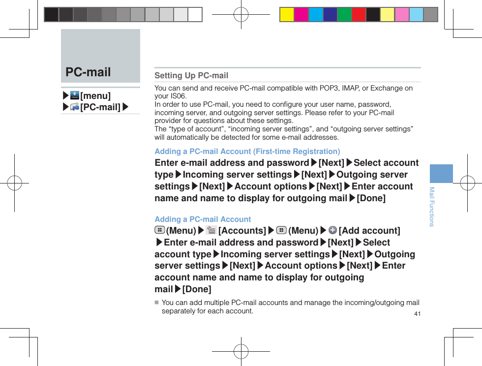 41Mail Functions  PC-mail▶ [menu]▶ [PC-mail]▶Setting Up PC-mailYou can send and receive PC-mail compatible with POP3, IMAP, or Exchange on your IS06.In order to use PC-mail, you need to conﬁ gure your user name, password, incoming server, and outgoing server settings. Please refer to your PC-mail provider for questions about these settings.The “type of account”, “incoming server settings”, and “outgoing server settings” will automatically be detected for some e-mail addresses.Adding a PC-mail Account (First-time Registration)Enter e-mail address and password▶[Next]▶Select account type▶Incoming server settings▶[Next]▶Outgoing server settings▶[Next]▶Account options▶[Next]▶Enter account name and name to display for outgoing mail▶[Done]Adding a PC-mail Account (Menu)▶ [Accounts]▶ (Menu)▶ [Add  account]▶Enter e-mail address and password▶[Next]▶Select account type▶Incoming server settings▶[Next]▶Outgoing server settings▶[Next]▶Account options▶[Next]▶Enter account name and name to display for outgoing mail▶[Done] ■ You can add multiple PC-mail accounts and manage the incoming/outgoing mail separately for each account.