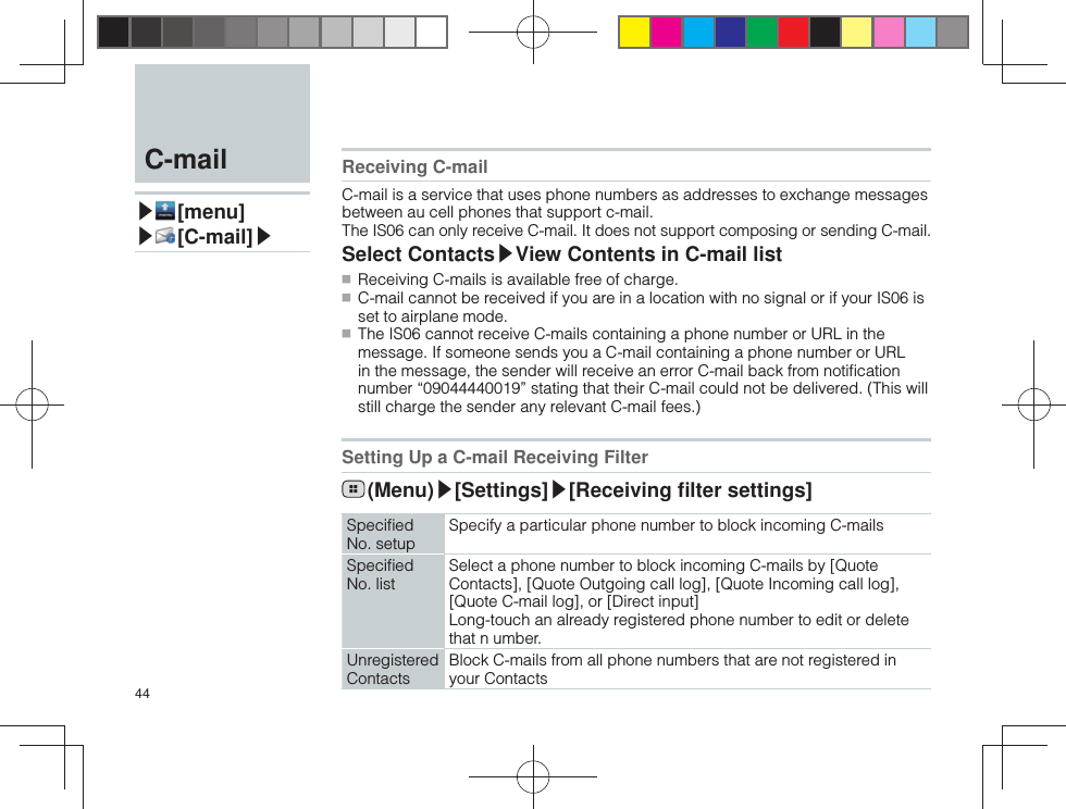 44Receiving C-mailC-mail is a service that uses phone numbers as addresses to exchange messages between au cell phones that support c-mail.The IS06 can only receive C-mail. It does not support composing or sending C-mail.Select Contacts▶View Contents in C-mail list ■ Receiving C-mails is available free of charge. ■ C-mail cannot be received if you are in a location with no signal or if your IS06 is set to airplane mode. ■ The IS06 cannot receive C-mails containing a phone number or URL in the message. If someone sends you a C-mail containing a phone number or URL in the message, the sender will receive an error C-mail back from notiﬁ cation number “09044440019” stating that their C-mail could not be delivered. (This will still charge the sender any relevant C-mail fees.) Setting Up a C-mail Receiving Filter (Menu)▶[Settings]▶[Receiving ﬁ lter settings]Speciﬁ ed No. setupSpecify a particular phone number to block incoming C-mailsSpeciﬁ ed No. listSelect a phone number to block incoming C-mails by [Quote Contacts], [Quote Outgoing call log], [Quote Incoming call log], [Quote C-mail log], or [Direct input]Long-touch an already registered phone number to edit or delete that n umber.Unregistered ContactsBlock C-mails from all phone numbers that are not registered in your Contacts  C-mail▶ [menu]▶ [C-mail]▶