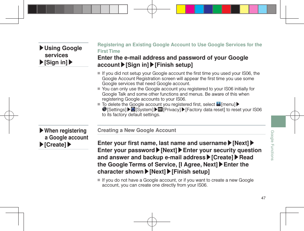 47Google FunctionsCreating a New Google Account Enter your ﬁ rst name, last name and username▶[Next]▶Enter your password▶[Next]▶Enter your security question and answer and backup e-mail address▶[Create]▶Read the Google Terms of Service, [I Agree, Next]▶Enter the character shown▶[Next]▶[Finish setup] ■ If you do not have a Google account, or if you want to create a new Google account, you can create one directly from your IS06.Registering an Existing Google Account to Use Google Services for the First TimeEnter the e-mail address and password of your Google account▶[Sign in]▶[Finish setup] ■ If you did not setup your Google account the ﬁ rst time you used your IS06, the Google Account Registration screen will appear the ﬁ rst time you use some Google services that need Google account. ■ You can only use the Google account you registered to your IS06 initially for Google Talk and some other functions and menus. Be aware of this when registering Google accounts to your IS06. ■ To delete the Google account you registered ﬁ rst, select   [menu]▶ [Settings]▶ [System]▶ [Privacy]▶[Factory data reset] to reset your IS06 to its factory default settings.▶Using Google services▶[Sign in]▶▶When registering a Google account▶[Create]▶