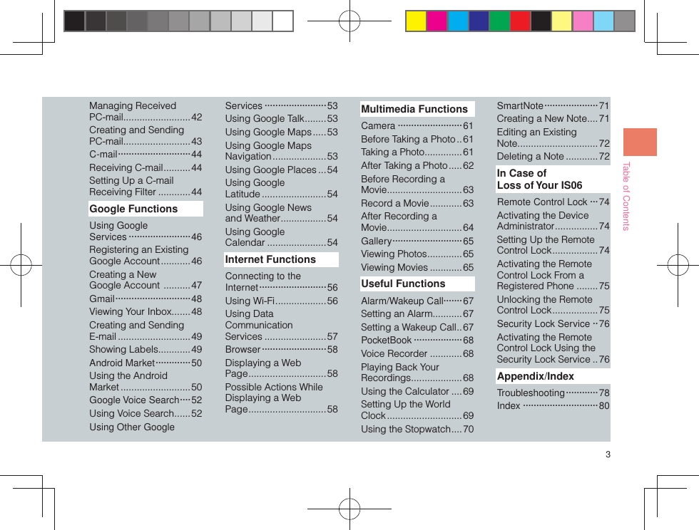 3Table of ContentsManaging Received PC-mail .........................42Creating and Sending PC-mail .........................43C-mail ··························· 44Receiving C-mail ..........44Setting Up a C-mail Receiving Filter ............44Google FunctionsUsing Google Services ·······················46Registering an Existing Google Account ...........46Creating a New Google Account  ..........47Gmail ····························48Viewing Your Inbox .......48Creating and Sending E-mail ...........................49Showing Labels ............49Android Market ·············50Using the Android Market ..........................50Google Voice Search ····52Using Voice Search ...... 52Using Other Google Services ·······················53Using Google Talk ........ 53Using Google Maps .....53Using Google Maps Navigation .................... 53Using Google Places ... 54Using Google Latitude ........................54Using Google News and Weather .................54Using Google Calendar ......................54Internet FunctionsConnecting to the Internet ························· 56Using Wi-Fi ...................56Using Data Communication Services .......................57Browser ························58Displaying a Web Page .............................58Possible Actions While Displaying a Web Page .............................58Multimedia FunctionsCamera ························61Before Taking a Photo ..61Taking a Photo ..............61After Taking a Photo .....62Before Recording a Movie ............................63Record a Movie ............63After Recording a Movie ............................64Gallery ··························65Viewing Photos .............65Viewing Movies ............ 65Useful FunctionsAlarm/Wakeup Call·······67Setting an Alarm...........67Setting a Wakeup Call ..67PocketBook ··················68Voice Recorder ............68Playing Back Your Recordings ...................68Using the Calculator ....69Setting Up the World Clock ............................ 69Using the Stopwatch ....70Smar tNote ···················· 71Creating a New Note ....71Editing an Existing Note ..............................72Deleting a Note ............ 72In Case of Loss of Your IS06Remote Control Lock ···74Activating the Device Administrator ................ 74Setting Up the Remote Control Lock .................74Activating the Remote Control Lock From a Registered Phone ........75Unlocking the Remote Control Lock .................75Security Lock Service ··76Activating the Remote Control Lock Using the Security Lock Service ..76Appendix/IndexTroubleshooting ············ 78Index ····························80