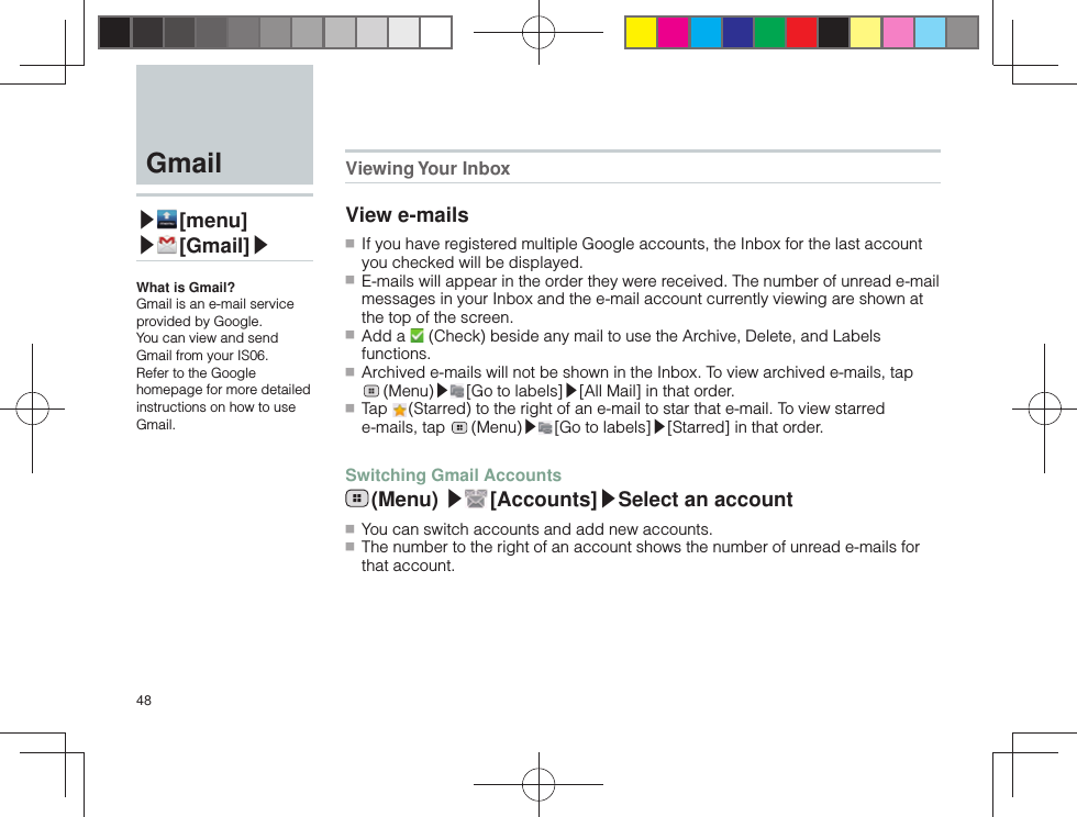 48  Gmail▶ [menu]▶ [Gmail]▶What is Gmail?Gmail is an e-mail service provided by Google.You can view and send Gmail from your IS06.Refer to the Google homepage for more detailed instructions on how to use Gmail.Viewing Your  InboxView e-mails ■ If you have registered multiple Google accounts, the Inbox for the last account you checked will be displayed. ■ E-mails will appear in the order they were received. The number of unread e-mail messages in your Inbox and the e-mail account currently viewing are shown at the top of the screen. ■ Add a   (Check) beside any mail to use the Archive, Delete, and Labels functions. ■ Archived e-mails will not be shown in the Inbox. To view archived e-mails, tap  (Menu)▶ [Go to labels]▶[All Mail] in that order. ■ Tap   (Starred) to the right of an e-mail to star that e-mail. To view starred e-mails, tap   (Menu)▶ [Go to labels]▶[Starred] in that order.Switching Gmail Accounts (Menu)  ▶ [Accounts]▶Select an account ■ You can switch accounts and add new accounts. ■ The number to the right of an account shows the number of unread e-mails for that account.