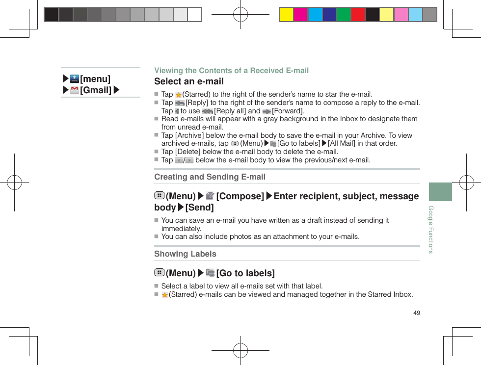 49Google Functions▶ [menu]▶ [Gmail]▶Viewing the Contents of a Received E-mailSelect an e-mail ■ Tap   (Starred) to the right of the sender’s name to star the e-mail. ■ Tap   [Reply] to the right of the sender’s name to compose a reply to the e-mail. Tap   to use   [Reply all] and   [Forward]. ■ Read e-mails will appear with a gray background in the Inbox to designate them from unread e-mail. ■ Tap [Archive] below the e-mail body to save the e-mail in your Archive. To view archived e-mails, tap   (Menu)▶ [Go to labels]▶[All Mail] in that order. ■ Tap [Delete] below the e-mail body to delete the e-mail. ■ Tap  /  below the e-mail body to view the previous/next e-mail.Creating and Sending E-mail (Menu)▶ [Compose]▶Enter recipient, subject, message body▶[Send] ■ You can save an e-mail you have written as a draft instead of sending it immediately. ■ You can also include photos as an attachment to your e-mails.Showing Labels (Menu)▶ [Go to labels] ■ Select a label to view all e-mails set with that label. ■  (Starred) e-mails can be viewed and managed together in the Starred Inbox.
